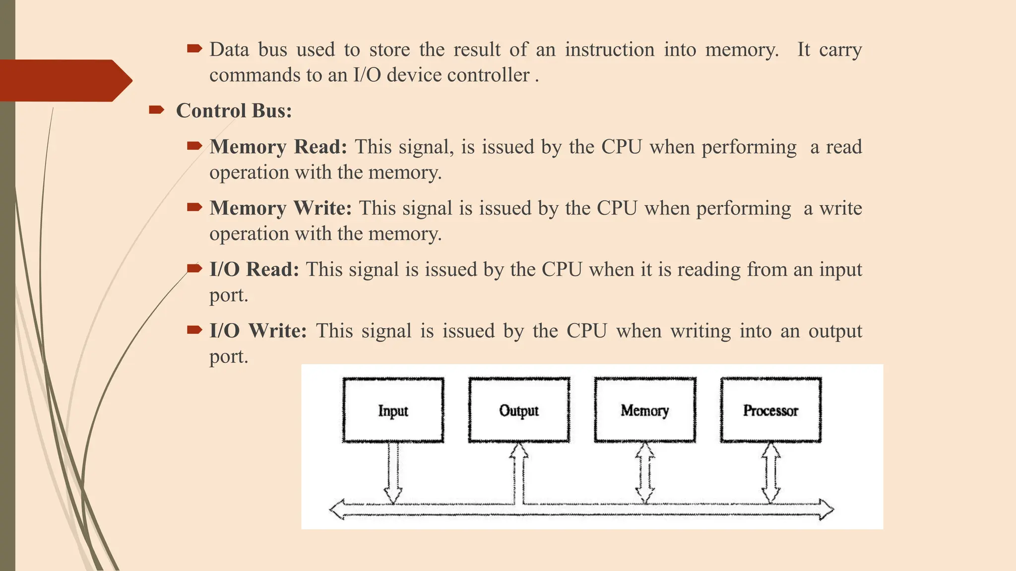  Data bus used to store the result of an instruction into memory. It carry
commands to an I/O device controller .
 Control Bus:
 Memory Read: This signal, is issued by the CPU when performing a read
operation with the memory.
 Memory Write: This signal is issued by the CPU when performing a write
operation with the memory.
 I/O Read: This signal is issued by the CPU when it is reading from an input
port.
 I/O Write: This signal is issued by the CPU when writing into an output
port.
 