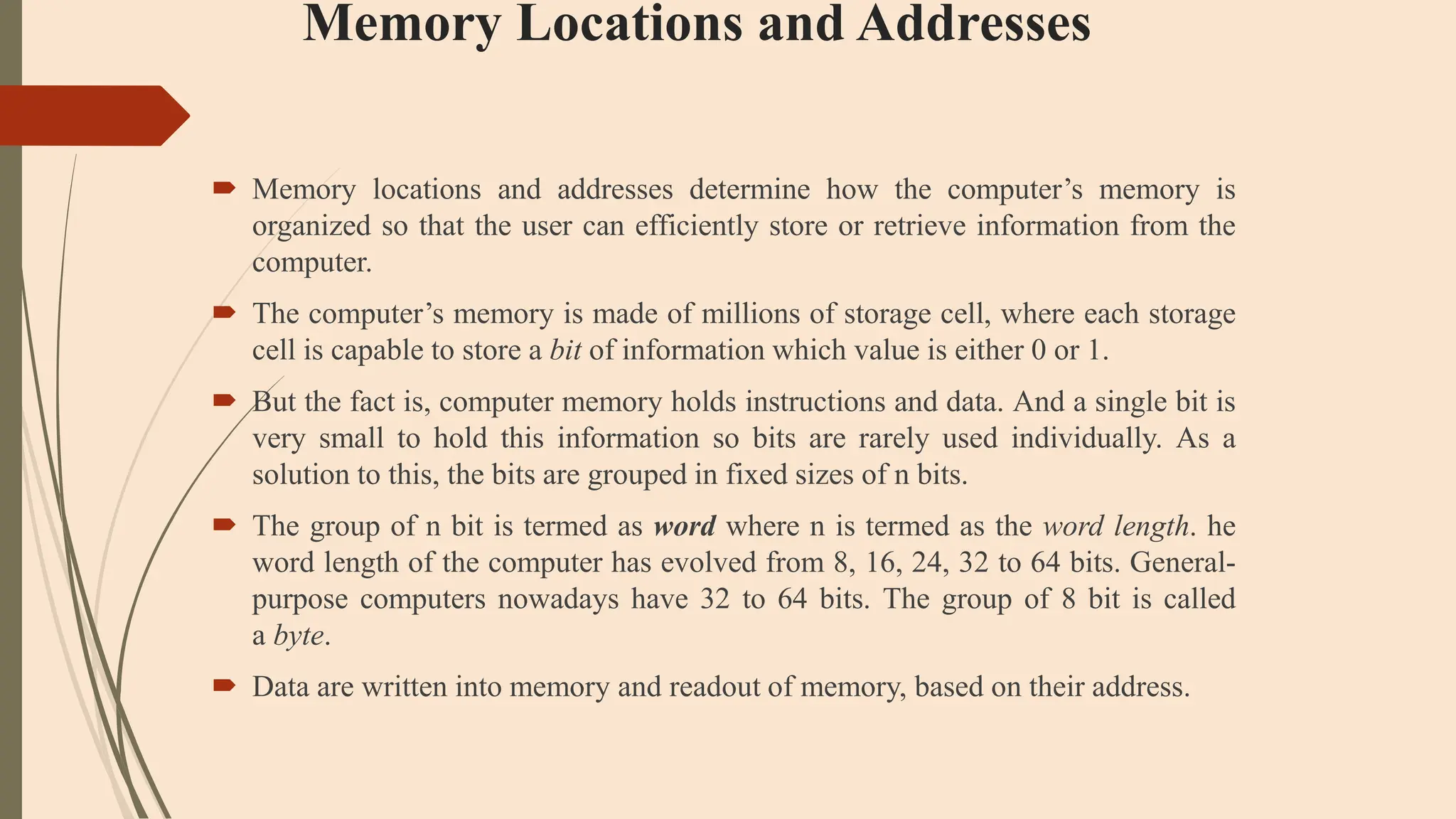 Memory Locations and Addresses
 Memory locations and addresses determine how the computer’s memory is
organized so that the user can efficiently store or retrieve information from the
computer.
 The computer’s memory is made of millions of storage cell, where each storage
cell is capable to store a bit of information which value is either 0 or 1.
 But the fact is, computer memory holds instructions and data. And a single bit is
very small to hold this information so bits are rarely used individually. As a
solution to this, the bits are grouped in fixed sizes of n bits.
 The group of n bit is termed as word where n is termed as the word length. he
word length of the computer has evolved from 8, 16, 24, 32 to 64 bits. General-
purpose computers nowadays have 32 to 64 bits. The group of 8 bit is called
a byte.
 Data are written into memory and readout of memory, based on their address.
 
