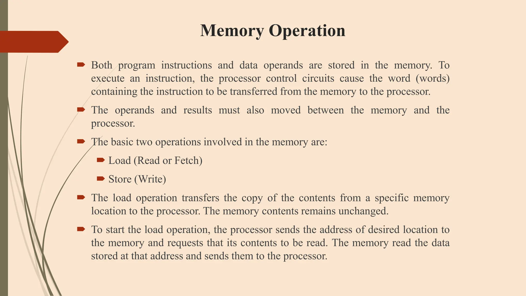 Memory Operation
 Both program instructions and data operands are stored in the memory. To
execute an instruction, the processor control circuits cause the word (words)
containing the instruction to be transferred from the memory to the processor.
 The operands and results must also moved between the memory and the
processor.
 The basic two operations involved in the memory are:
 Load (Read or Fetch)
 Store (Write)
 The load operation transfers the copy of the contents from a specific memory
location to the processor. The memory contents remains unchanged.
 To start the load operation, the processor sends the address of desired location to
the memory and requests that its contents to be read. The memory read the data
stored at that address and sends them to the processor.
 