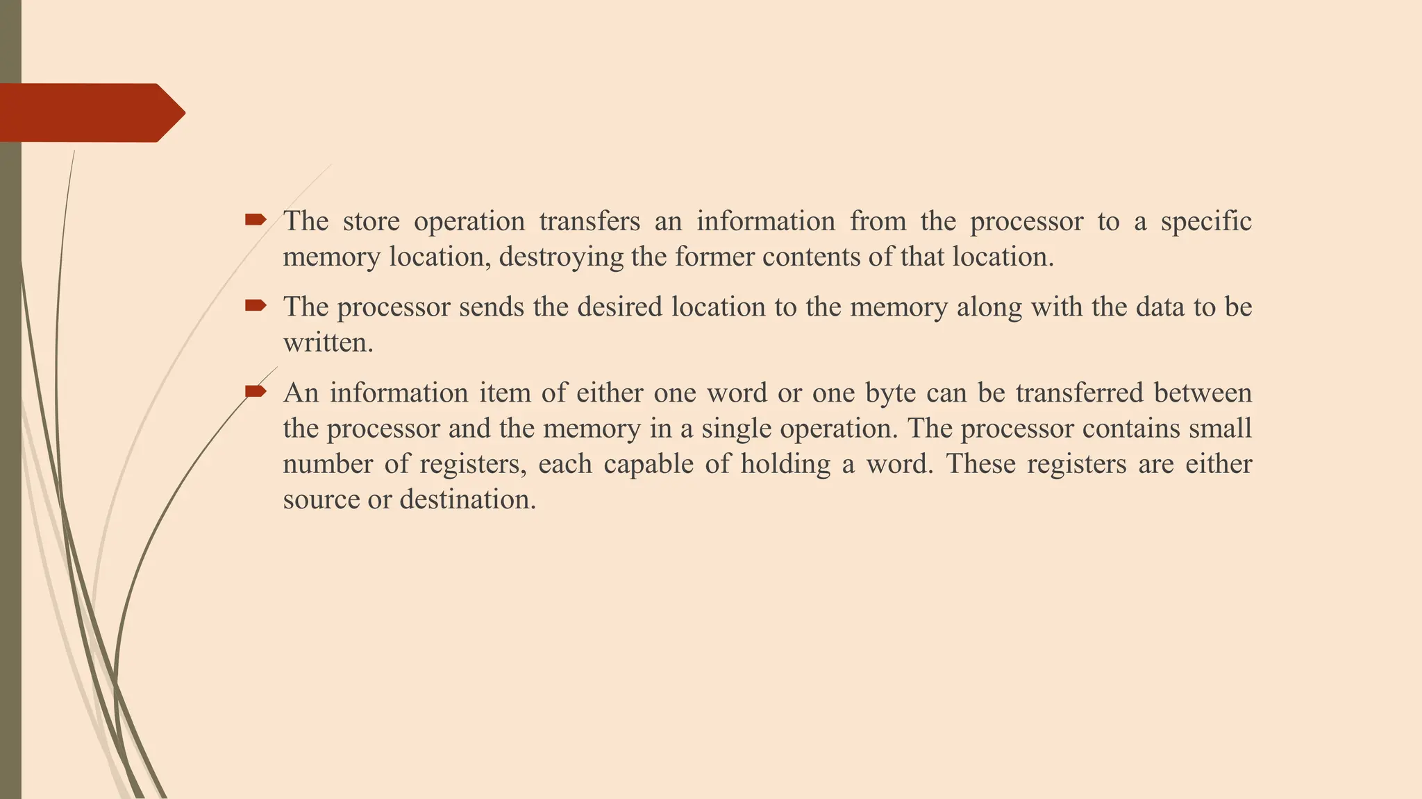  The store operation transfers an information from the processor to a specific
memory location, destroying the former contents of that location.
 The processor sends the desired location to the memory along with the data to be
written.
 An information item of either one word or one byte can be transferred between
the processor and the memory in a single operation. The processor contains small
number of registers, each capable of holding a word. These registers are either
source or destination.
 