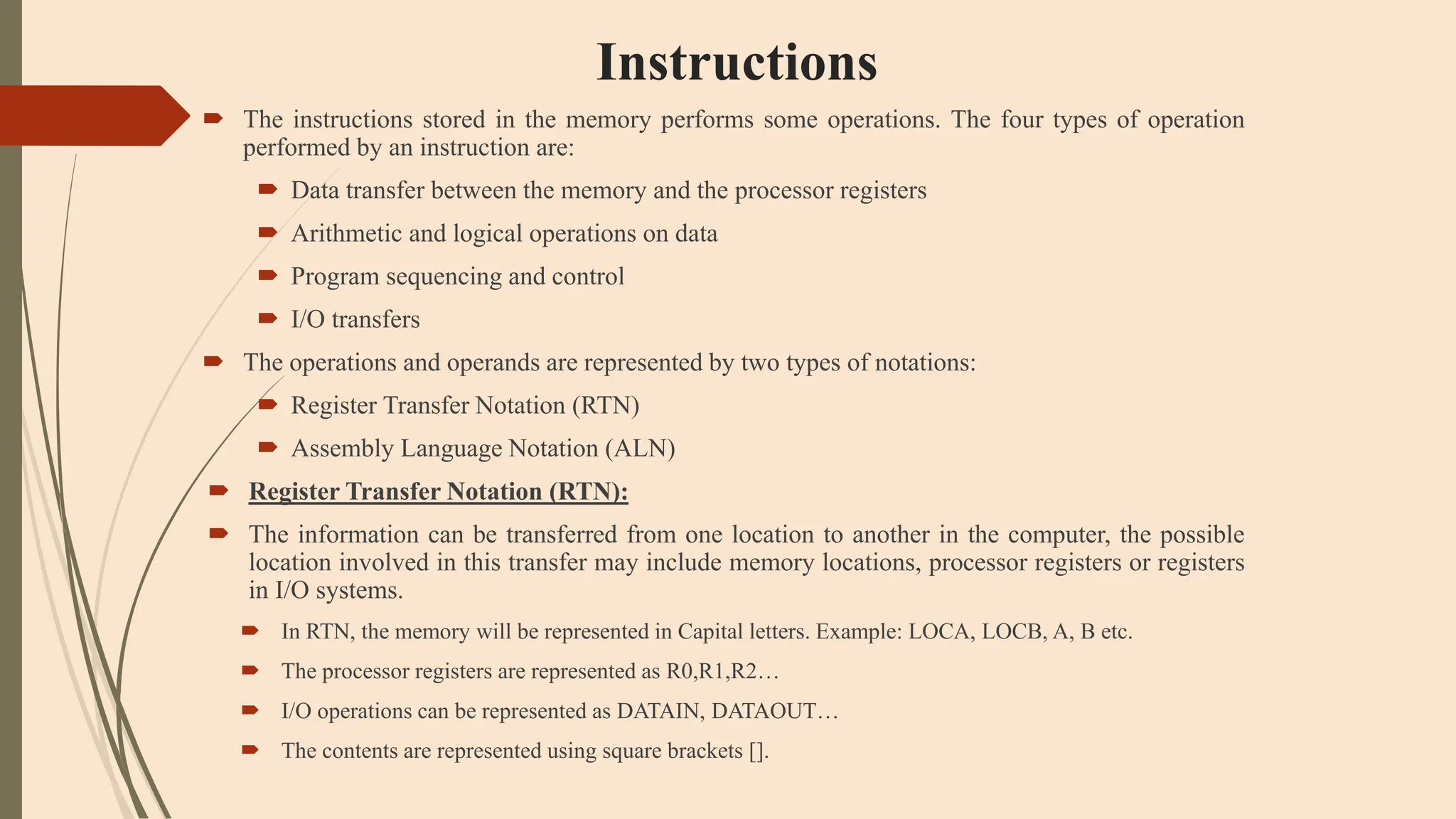 Instructions
 The instructions stored in the memory performs some operations. The four types of operation
performed by an instruction are:
 Data transfer between the memory and the processor registers
 Arithmetic and logical operations on data
 Program sequencing and control
 I/O transfers
 The operations and operands are represented by two types of notations:
 Register Transfer Notation (RTN)
 Assembly Language Notation (ALN)
 Register Transfer Notation (RTN):
 The information can be transferred from one location to another in the computer, the possible
location involved in this transfer may include memory locations, processor registers or registers
in I/O systems.
 In RTN, the memory will be represented in Capital letters. Example: LOCA, LOCB, A, B etc.
 The processor registers are represented as R0,R1,R2…
 I/O operations can be represented as DATAIN, DATAOUT…
 The contents are represented using square brackets [].
 