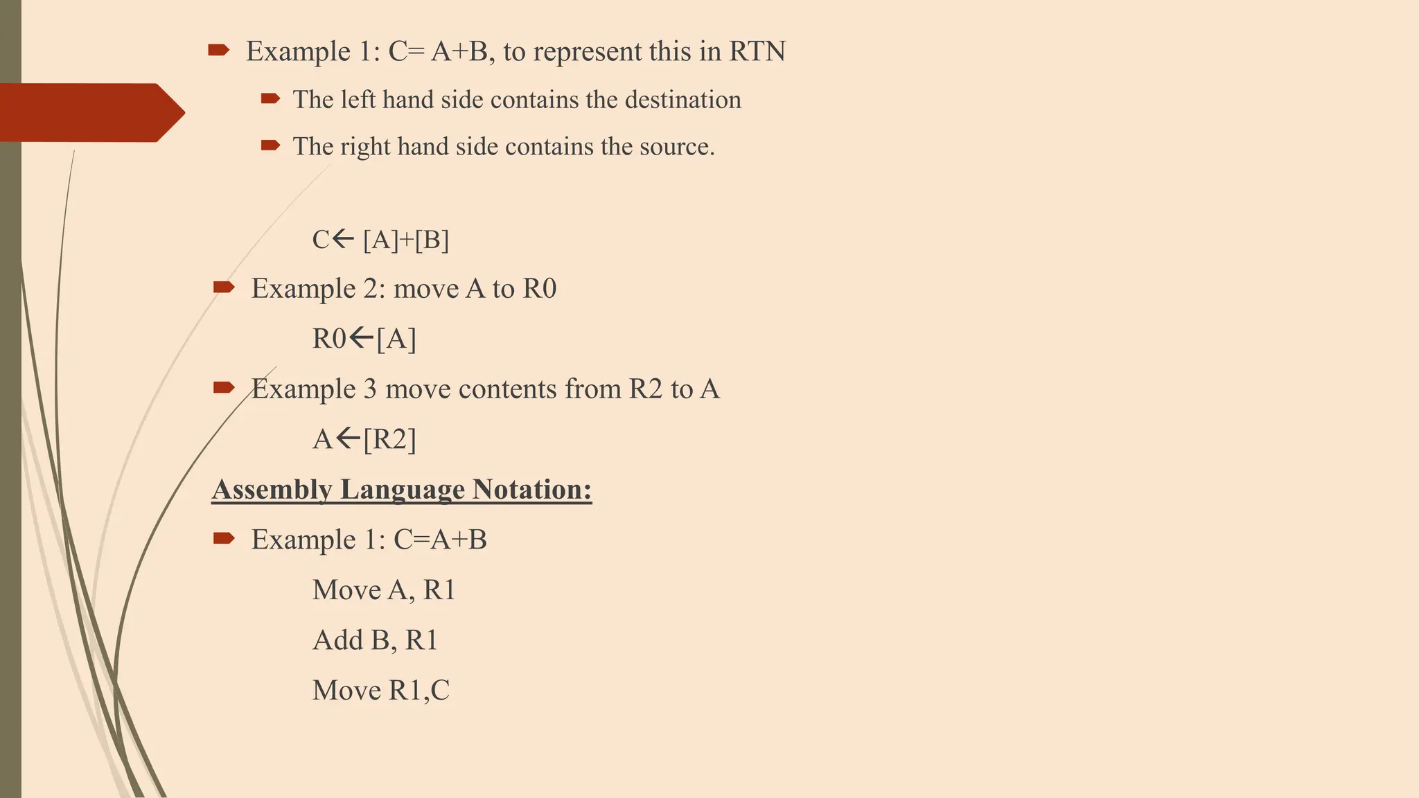  Example 1: C= A+B, to represent this in RTN
 The left hand side contains the destination
 The right hand side contains the source.
C [A]+[B]
 Example 2: move A to R0
R0[A]
 Example 3 move contents from R2 to A
A[R2]
Assembly Language Notation:
 Example 1: C=A+B
Move A, R1
Add B, R1
Move R1,C
 