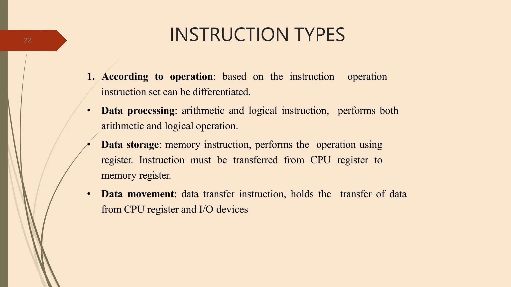 INSTRUCTION TYPES
22
1. According to operation: based on the instruction operation
instruction set can be differentiated.
• Data processing: arithmetic and logical instruction, performs both
arithmetic and logical operation.
• Data storage: memory instruction, performs the operation using
register. Instruction must be transferred from CPU register to
memory register.
• Data movement: data transfer instruction, holds the transfer of data
from CPU register and I/O devices
 