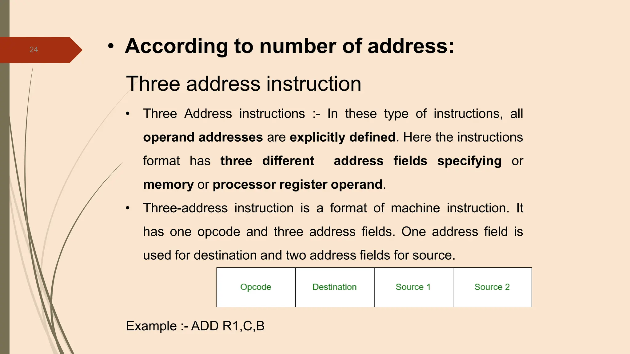 24 • According to number of address:
Three address instruction
• Three Address instructions :- In these type of instructions, all
operand addresses are explicitly defined. Here the instructions
format has three different address fields specifying or
memory or processor register operand.
• Three-address instruction is a format of machine instruction. It
has one opcode and three address fields. One address field is
used for destination and two address fields for source.
Example :- ADD R1,C,B
 