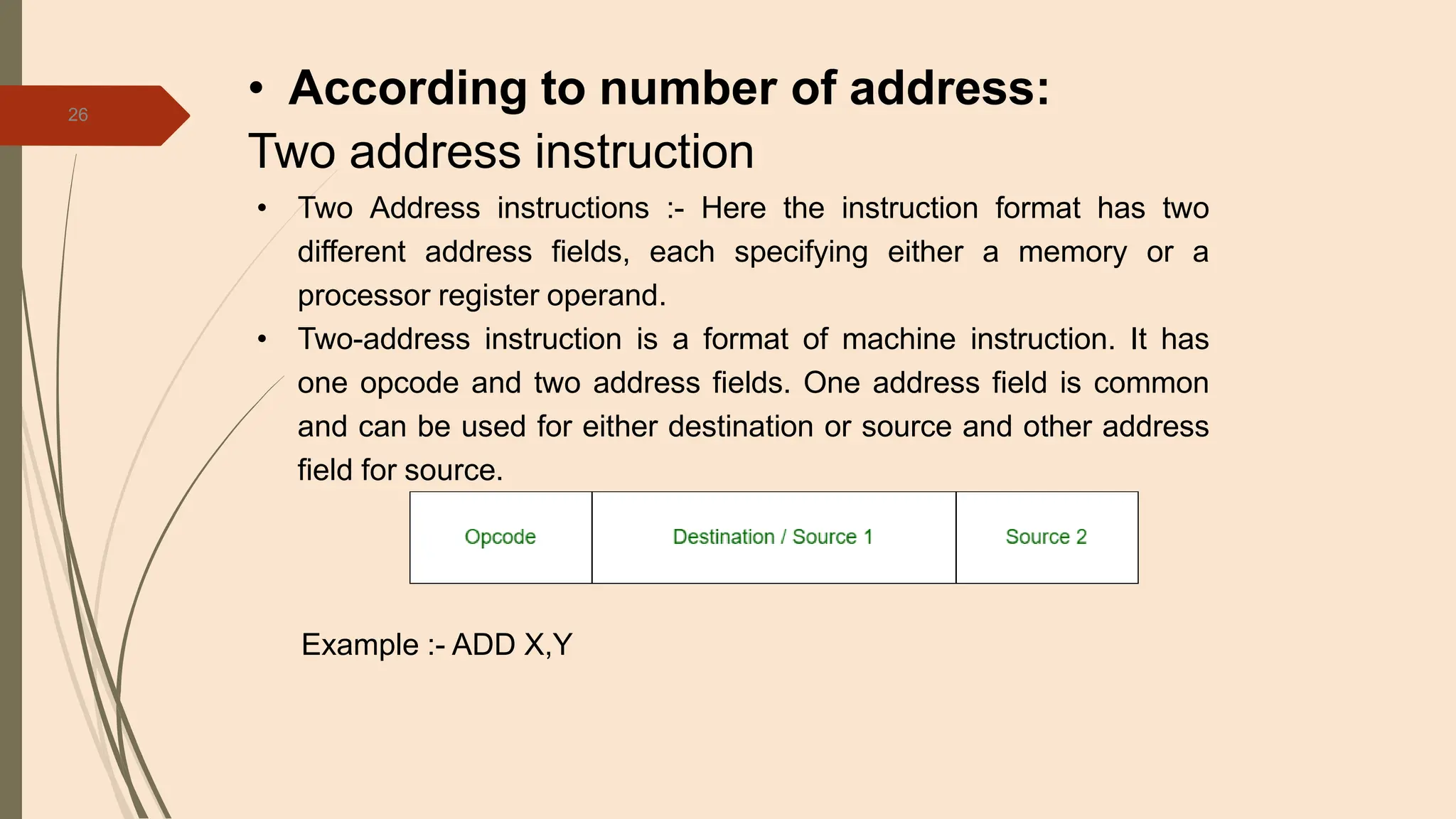 26
• According to number of address:
Two address instruction
• Two Address instructions :- Here the instruction format has two
different address fields, each specifying either a memory or a
processor register operand.
• Two-address instruction is a format of machine instruction. It has
one opcode and two address fields. One address field is common
and can be used for either destination or source and other address
field for source.
Example :- ADD X,Y
 