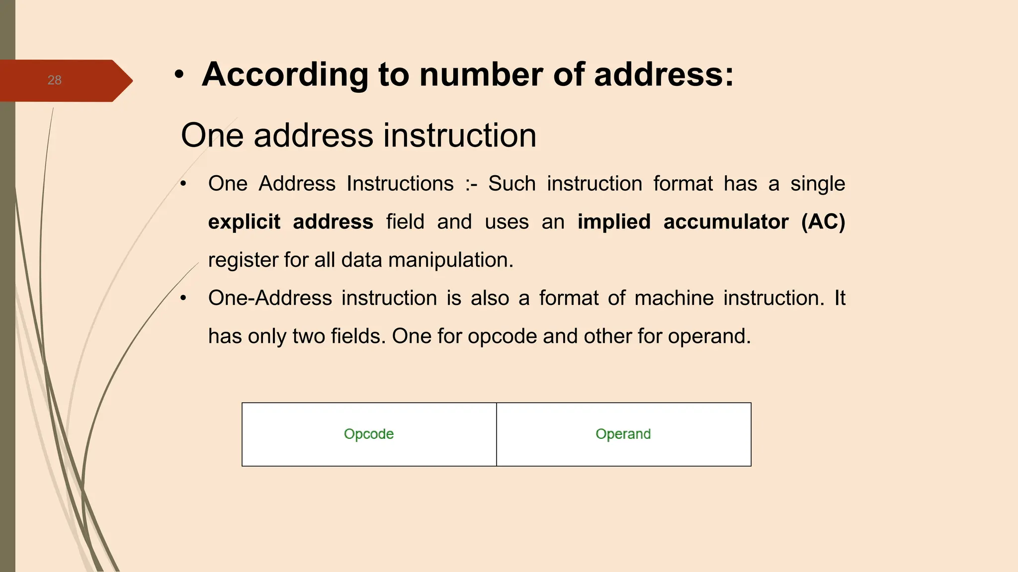 28 • According to number of address:
One address instruction
• One Address Instructions :- Such instruction format has a single
explicit address field and uses an implied accumulator (AC)
register for all data manipulation.
• One-Address instruction is also a format of machine instruction. It
has only two fields. One for opcode and other for operand.
 