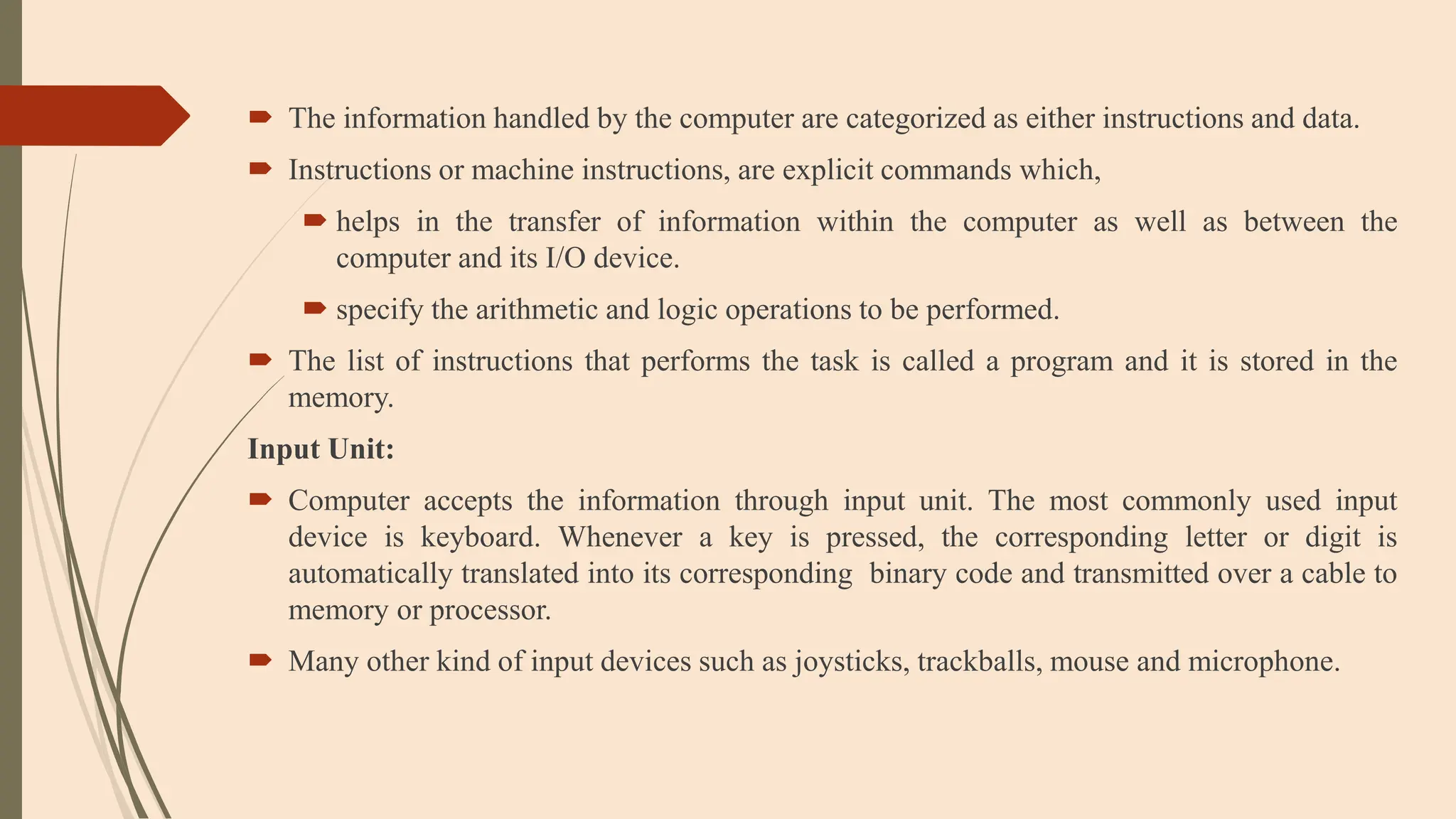  The information handled by the computer are categorized as either instructions and data.
 Instructions or machine instructions, are explicit commands which,
 helps in the transfer of information within the computer as well as between the
computer and its I/O device.
 specify the arithmetic and logic operations to be performed.
 The list of instructions that performs the task is called a program and it is stored in the
memory.
Input Unit:
 Computer accepts the information through input unit. The most commonly used input
device is keyboard. Whenever a key is pressed, the corresponding letter or digit is
automatically translated into its corresponding binary code and transmitted over a cable to
memory or processor.
 Many other kind of input devices such as joysticks, trackballs, mouse and microphone.
 