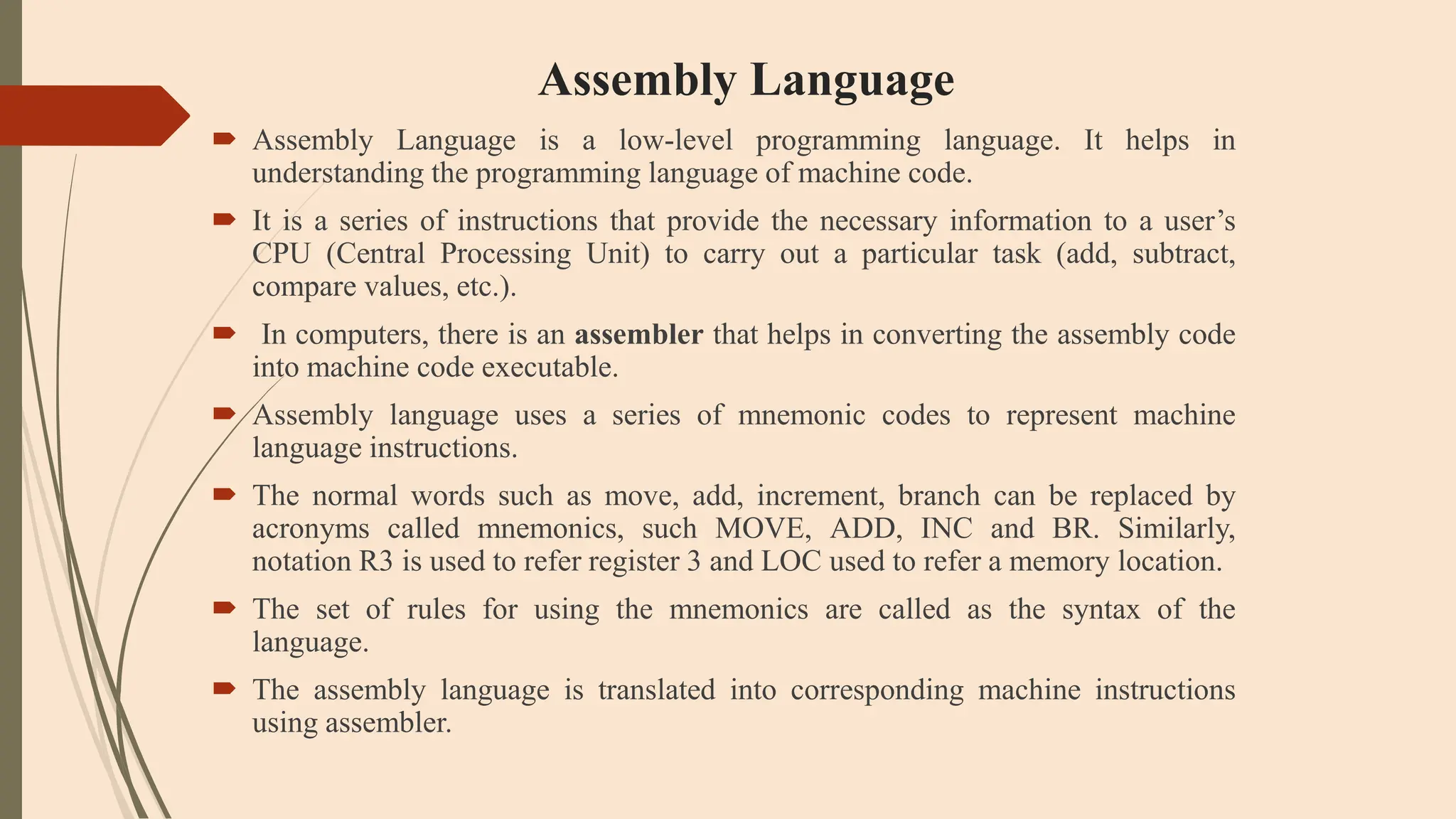 Assembly Language
 Assembly Language is a low-level programming language. It helps in
understanding the programming language of machine code.
 It is a series of instructions that provide the necessary information to a user’s
CPU (Central Processing Unit) to carry out a particular task (add, subtract,
compare values, etc.).
 In computers, there is an assembler that helps in converting the assembly code
into machine code executable.
 Assembly language uses a series of mnemonic codes to represent machine
language instructions.
 The normal words such as move, add, increment, branch can be replaced by
acronyms called mnemonics, such MOVE, ADD, INC and BR. Similarly,
notation R3 is used to refer register 3 and LOC used to refer a memory location.
 The set of rules for using the mnemonics are called as the syntax of the
language.
 The assembly language is translated into corresponding machine instructions
using assembler.
 
