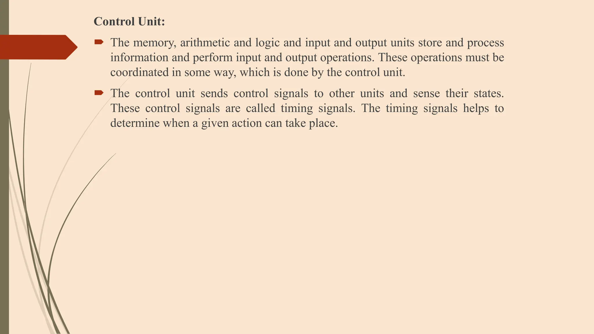 Control Unit:
 The memory, arithmetic and logic and input and output units store and process
information and perform input and output operations. These operations must be
coordinated in some way, which is done by the control unit.
 The control unit sends control signals to other units and sense their states.
These control signals are called timing signals. The timing signals helps to
determine when a given action can take place.
 