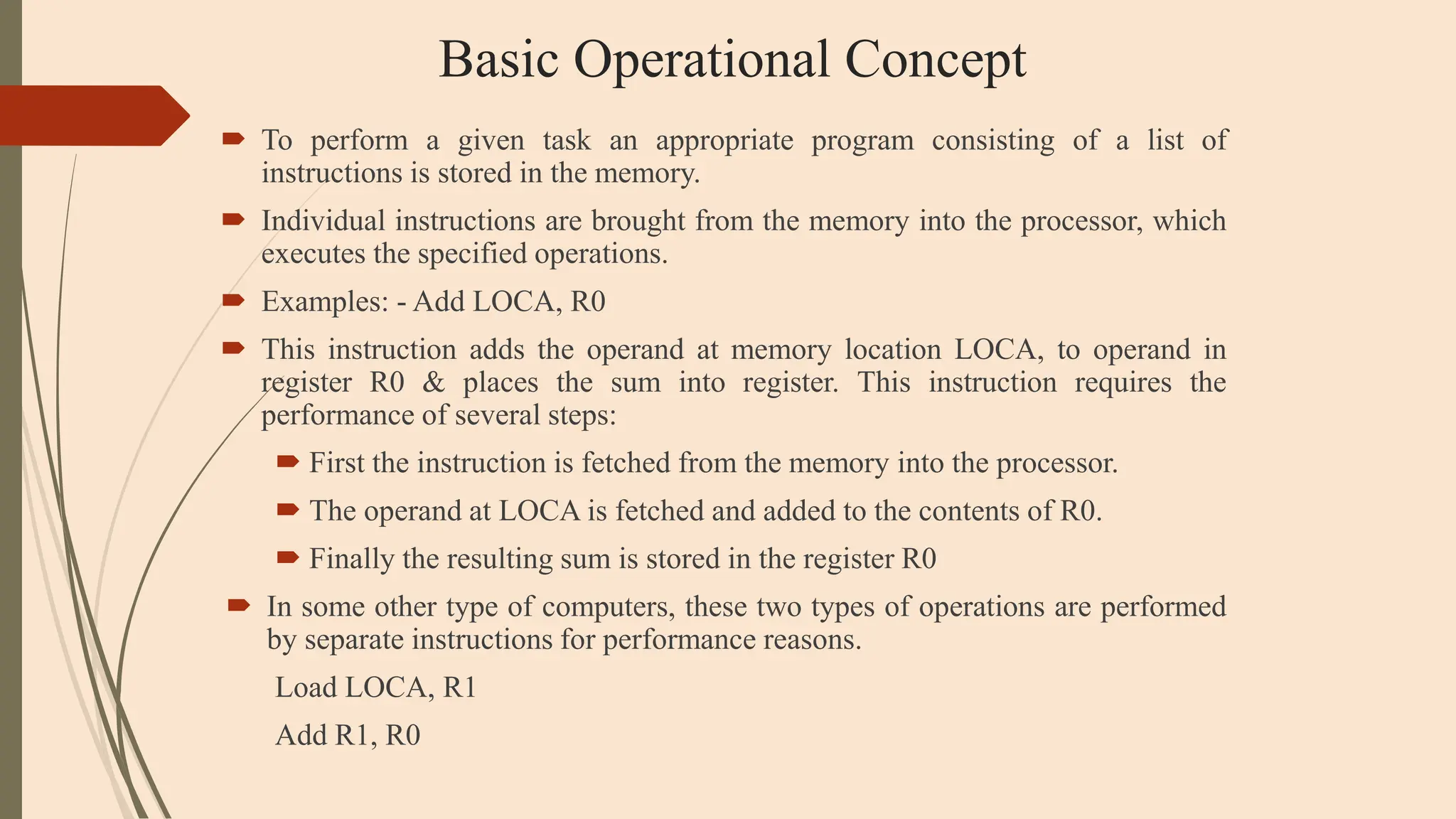 Basic Operational Concept
 To perform a given task an appropriate program consisting of a list of
instructions is stored in the memory.
 Individual instructions are brought from the memory into the processor, which
executes the specified operations.
 Examples: - Add LOCA, R0
 This instruction adds the operand at memory location LOCA, to operand in
register R0 & places the sum into register. This instruction requires the
performance of several steps:
 First the instruction is fetched from the memory into the processor.
 The operand at LOCA is fetched and added to the contents of R0.
 Finally the resulting sum is stored in the register R0
 In some other type of computers, these two types of operations are performed
by separate instructions for performance reasons.
Load LOCA, R1
Add R1, R0
 