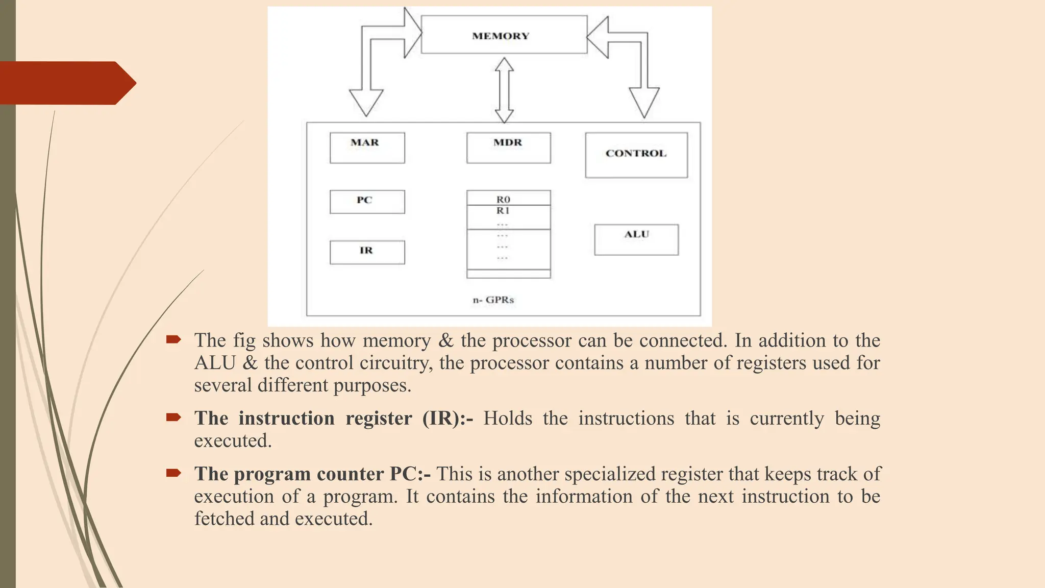  The fig shows how memory & the processor can be connected. In addition to the
ALU & the control circuitry, the processor contains a number of registers used for
several different purposes.
 The instruction register (IR):- Holds the instructions that is currently being
executed.
 The program counter PC:- This is another specialized register that keeps track of
execution of a program. It contains the information of the next instruction to be
fetched and executed.
 
