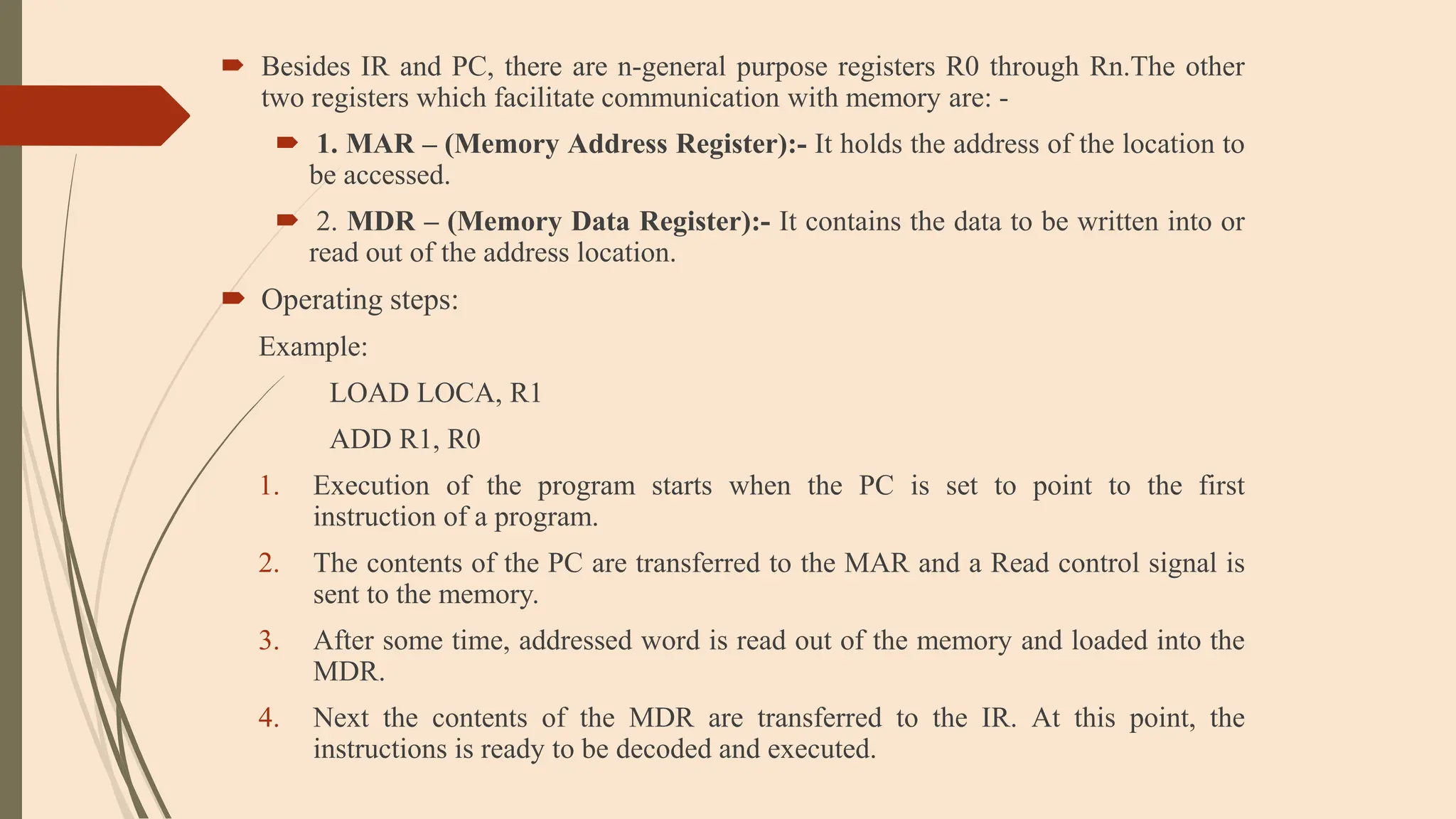  Besides IR and PC, there are n-general purpose registers R0 through Rn.The other
two registers which facilitate communication with memory are: -
 1. MAR – (Memory Address Register):- It holds the address of the location to
be accessed.
 2. MDR – (Memory Data Register):- It contains the data to be written into or
read out of the address location.
 Operating steps:
Example:
LOAD LOCA, R1
ADD R1, R0
1. Execution of the program starts when the PC is set to point to the first
instruction of a program.
2. The contents of the PC are transferred to the MAR and a Read control signal is
sent to the memory.
3. After some time, addressed word is read out of the memory and loaded into the
MDR.
4. Next the contents of the MDR are transferred to the IR. At this point, the
instructions is ready to be decoded and executed.
 