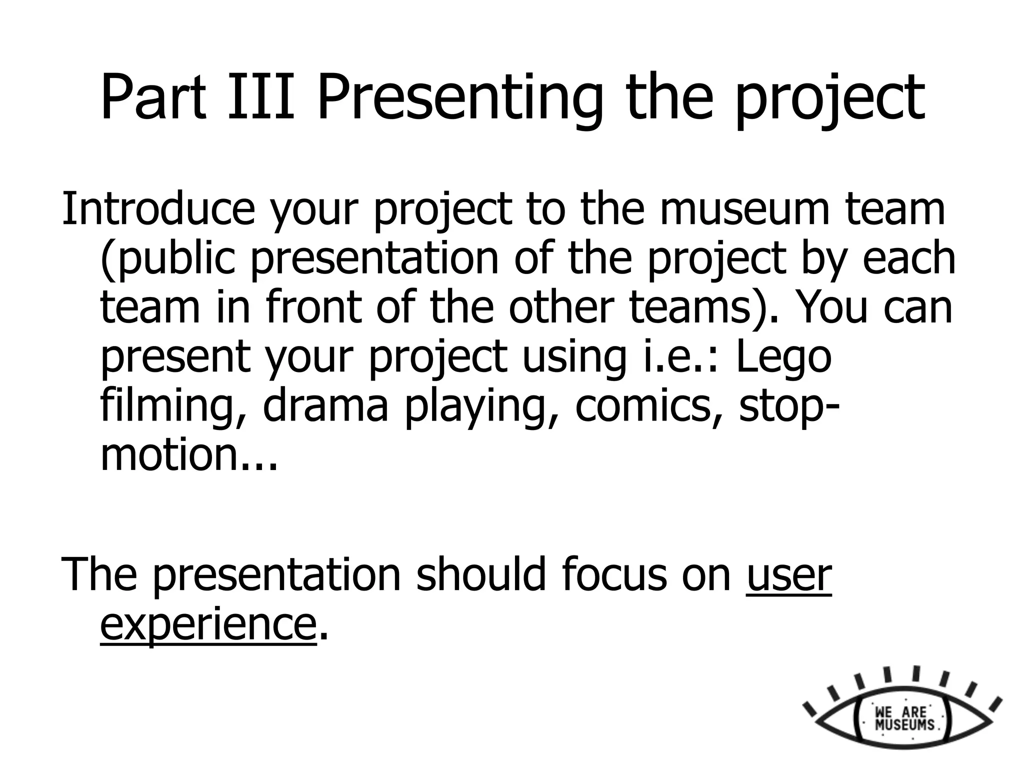 Part III Presenting the project
Introduce your project to the museum team
(public presentation of the project by each
team in front of the other teams). You can
present your project using i.e.: Lego
filming, drama playing, comics, stop-
motion...
The presentation should focus on user
experience.
 