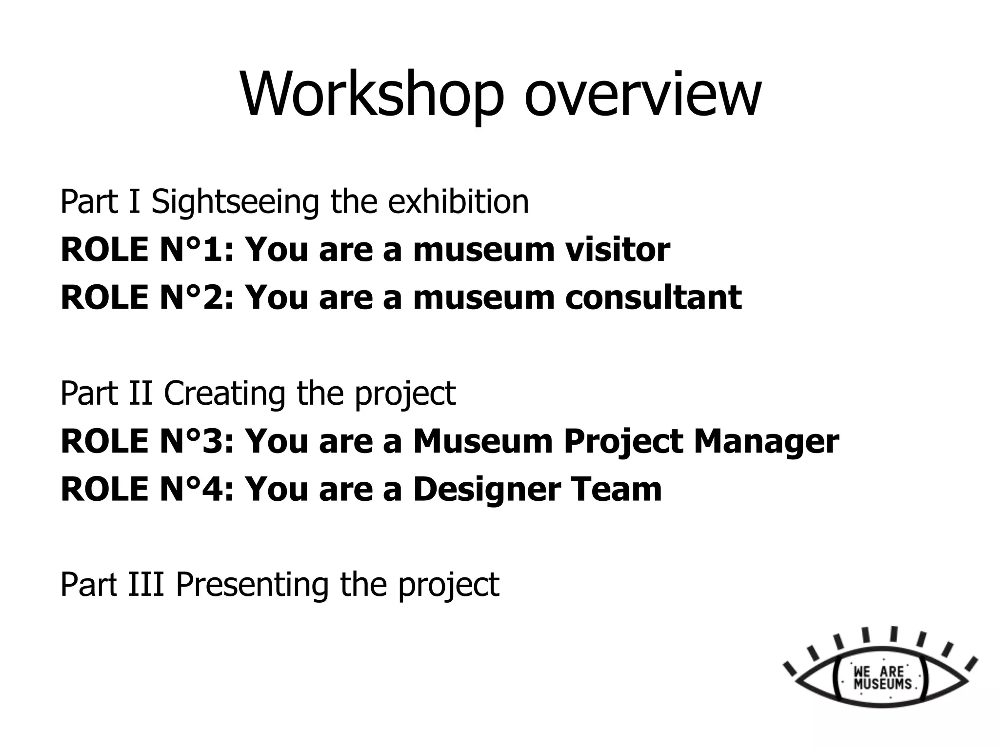 Workshop overview
Part I Sightseeing the exhibition
ROLE N°1: You are a museum visitor
ROLE N°2: You are a museum consultant
Part II Creating the project
ROLE N°3: You are a Museum Project Manager
ROLE N°4: You are a Designer Team
Part III Presenting the project
 