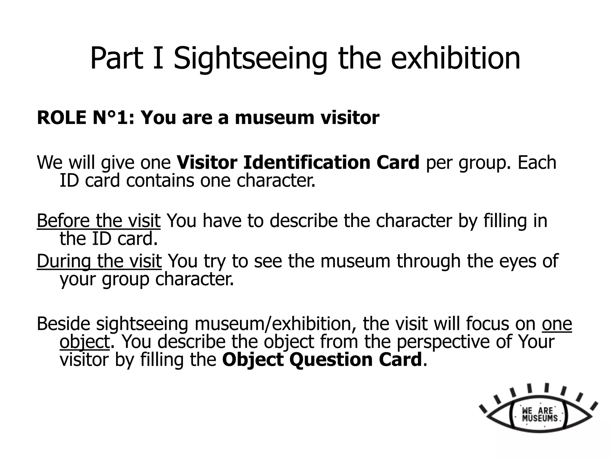 Part I Sightseeing the exhibition
ROLE N°1: You are a museum visitor
We will give one Visitor Identification Card per group. Each
ID card contains one character.
Before the visit You have to describe the character by filling in
the ID card.
During the visit You try to see the museum through the eyes of
your group character.
Beside sightseeing museum/exhibition, the visit will focus on one
object. You describe the object from the perspective of Your
visitor by filling the Object Question Card.
 