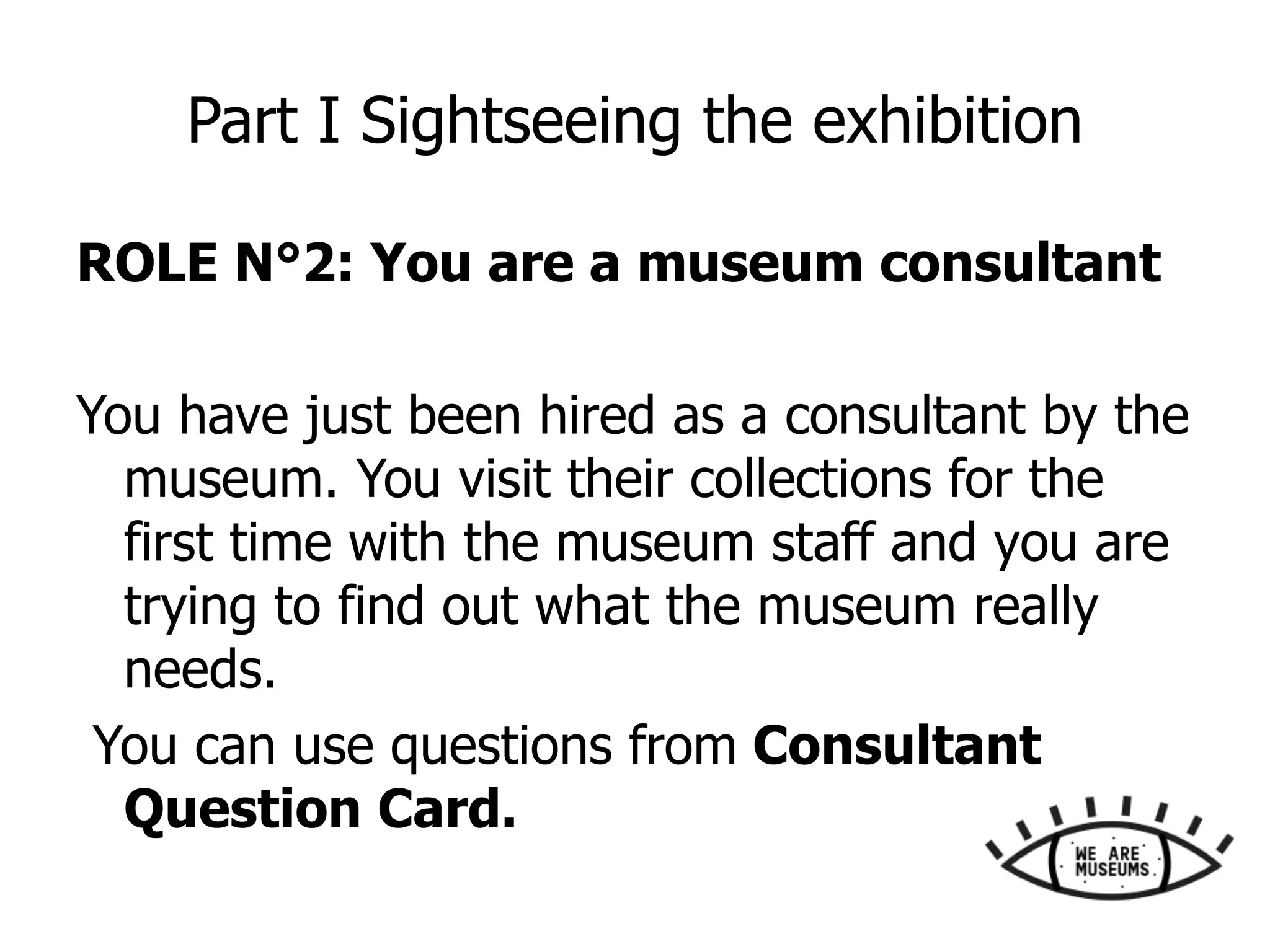Part I Sightseeing the exhibition
ROLE N°2: You are a museum consultant
You have just been hired as a consultant by the
museum. You visit their collections for the
first time with the museum staff and you are
trying to find out what the museum really
needs.
You can use questions from Consultant
Question Card.
 