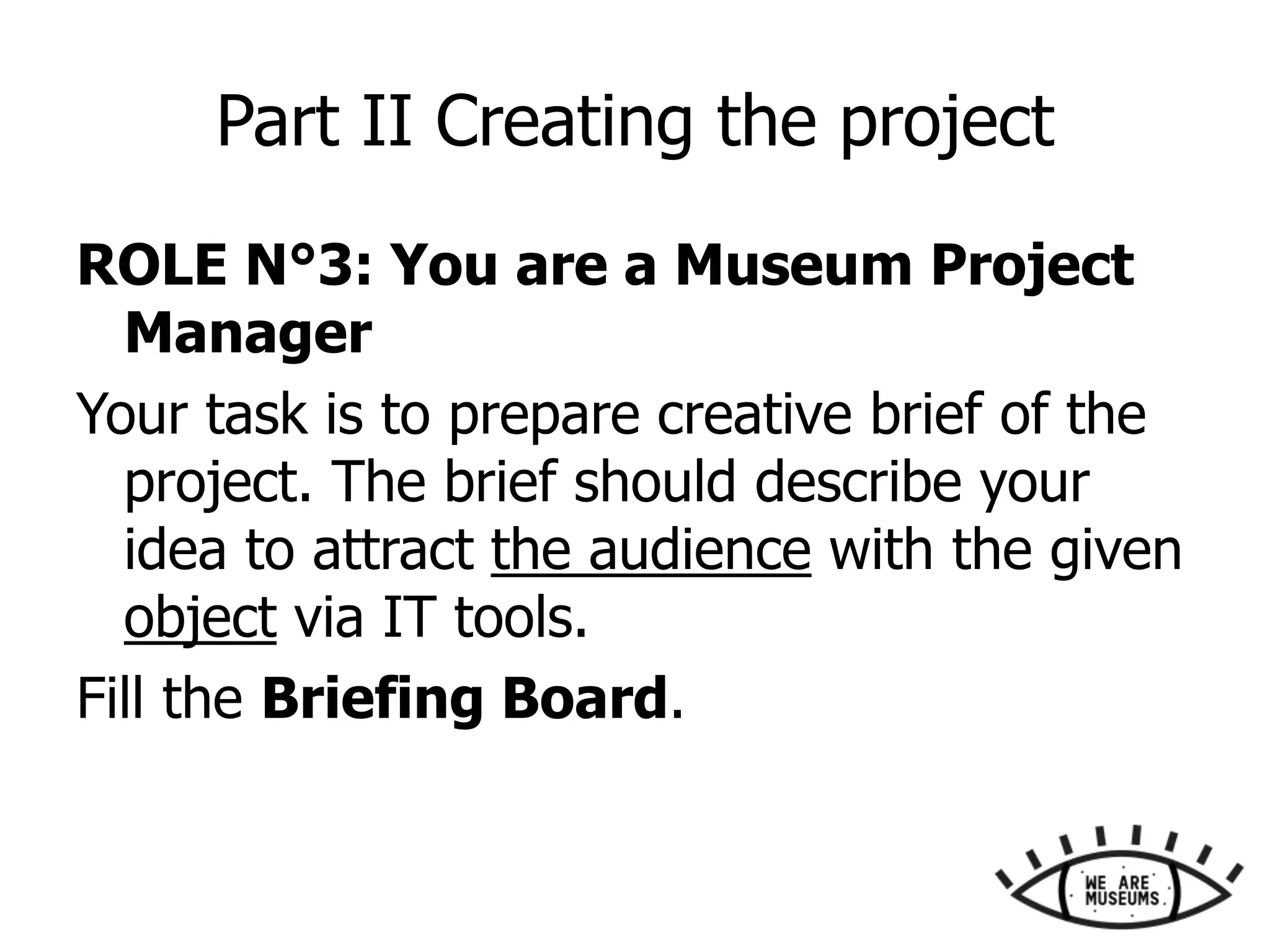 Part II Creating the project
ROLE N°3: You are a Museum Project
Manager
Your task is to prepare creative brief of the
project. The brief should describe your
idea to attract the audience with the given
object via IT tools.
Fill the Briefing Board.
 