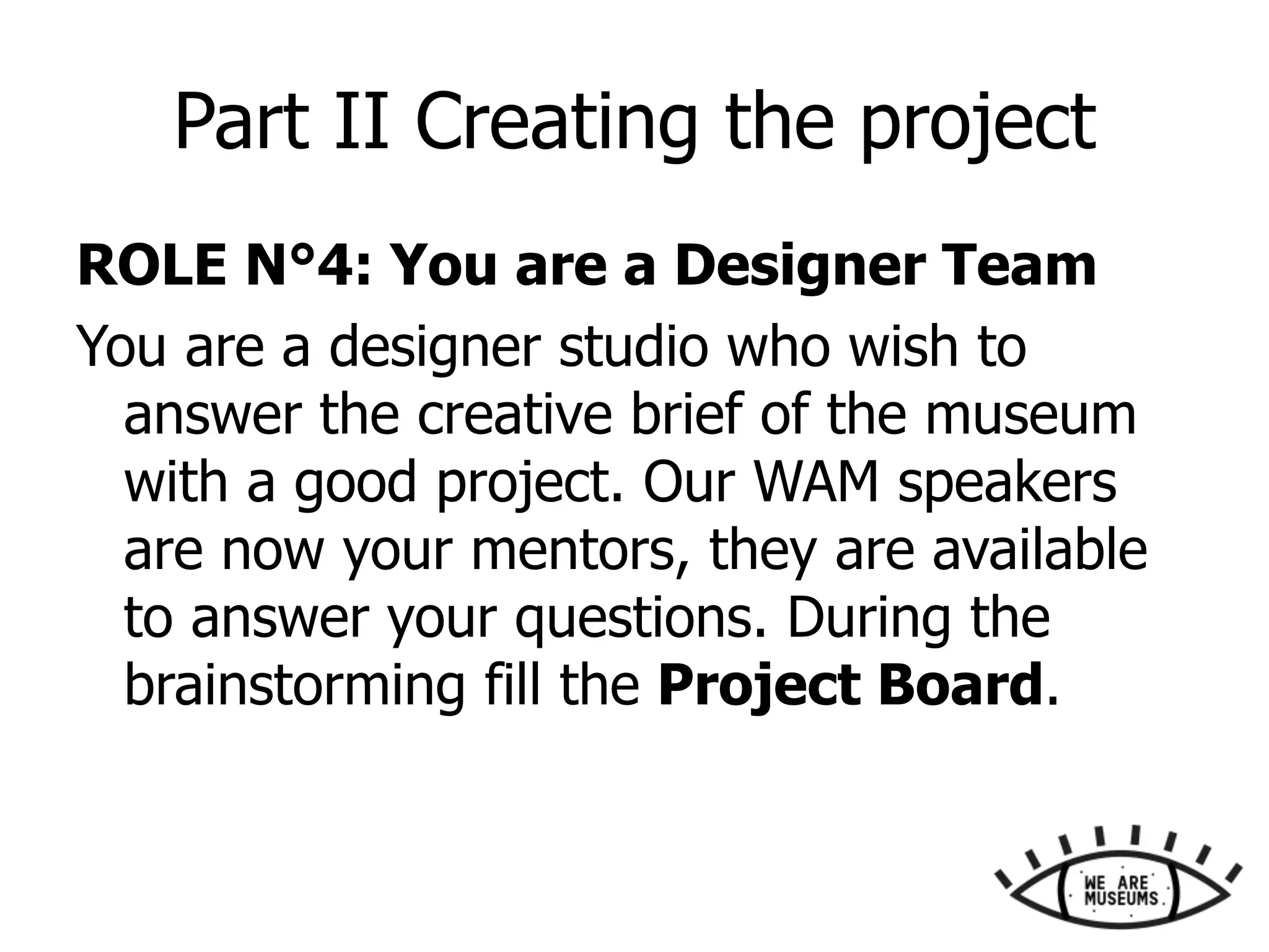 Part II Creating the project
ROLE N°4: You are a Designer Team
You are a designer studio who wish to
answer the creative brief of the museum
with a good project. Our WAM speakers
are now your mentors, they are available
to answer your questions. During the
brainstorming fill the Project Board.
 
