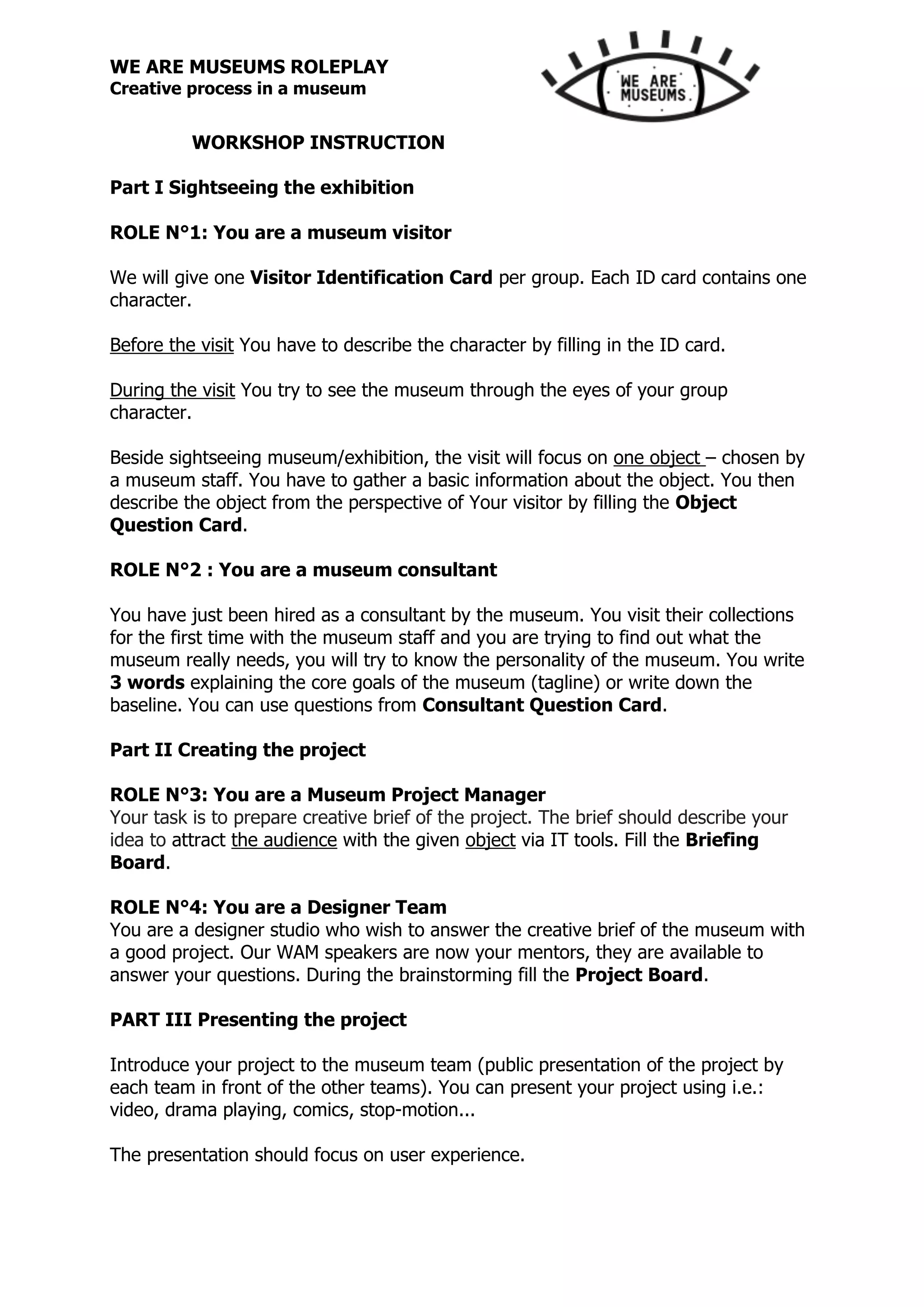 WE ARE MUSEUMS ROLEPLAY
Creative process in a museum
WORKSHOP INSTRUCTION
Part I Sightseeing the exhibition
ROLE N°1: You are a museum visitor
We will give one Visitor Identification Card per group. Each ID card contains one
character.
Before the visit You have to describe the character by filling in the ID card.
During the visit You try to see the museum through the eyes of your group
character.
Beside sightseeing museum/exhibition, the visit will focus on one object – chosen by
a museum staff. You have to gather a basic information about the object. You then
describe the object from the perspective of Your visitor by filling the Object
Question Card.
ROLE N°2 : You are a museum consultant
You have just been hired as a consultant by the museum. You visit their collections
for the first time with the museum staff and you are trying to find out what the
museum really needs, you will try to know the personality of the museum. You write
3 words explaining the core goals of the museum (tagline) or write down the
baseline. You can use questions from Consultant Question Card.
Part II Creating the project
ROLE N°3: You are a Museum Project Manager
Your task is to prepare creative brief of the project. The brief should describe your
idea to attract the audience with the given object via IT tools. Fill the Briefing
Board.
ROLE N°4: You are a Designer Team
You are a designer studio who wish to answer the creative brief of the museum with
a good project. Our WAM speakers are now your mentors, they are available to
answer your questions. During the brainstorming fill the Project Board.
PART III Presenting the project
Introduce your project to the museum team (public presentation of the project by
each team in front of the other teams). You can present your project using i.e.:
video, drama playing, comics, stop-motion...
The presentation should focus on user experience.
 