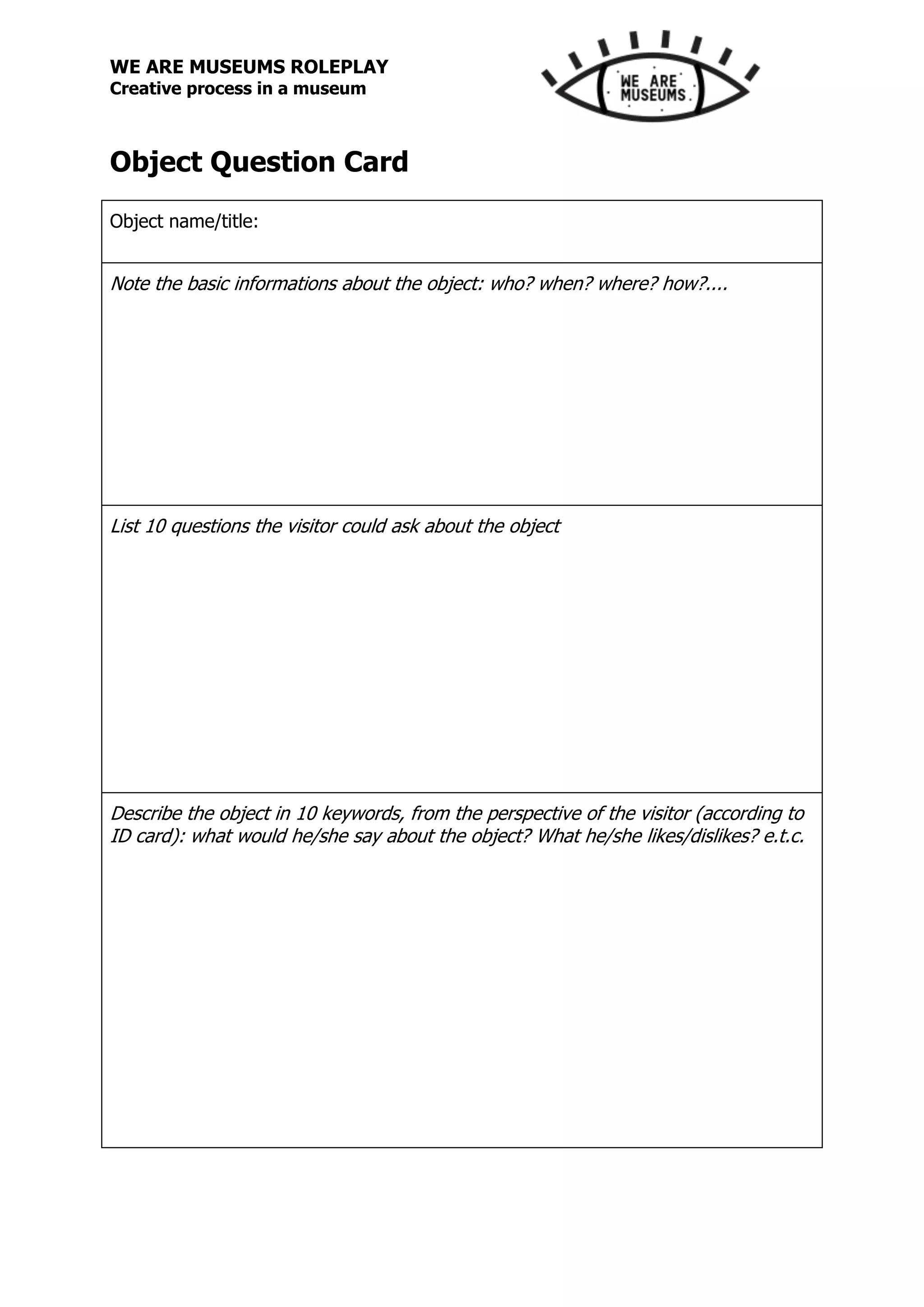 WE ARE MUSEUMS ROLEPLAY
Creative process in a museum
Object Question Card
Object name/title:
Note the basic informations about the object: who? when? where? how?....
List 10 questions the visitor could ask about the object
Describe the object in 10 keywords, from the perspective of the visitor (according to
ID card): what would he/she say about the object? What he/she likes/dislikes? e.t.c.
 