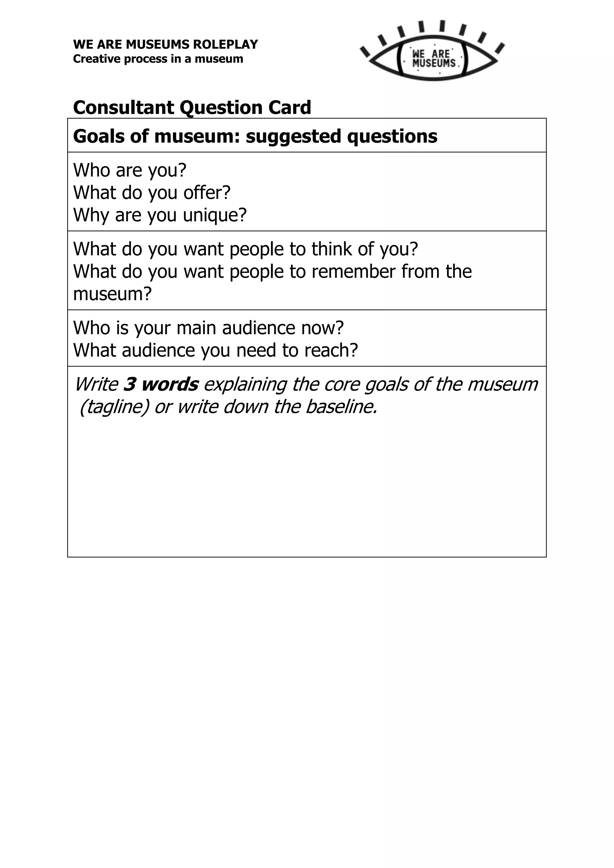 WE ARE MUSEUMS ROLEPLAY
Creative process in a museum
Consultant Question Card
Goals of museum: suggested questions
Who are you?
What do you offer?
Why are you unique?
What do you want people to think of you?
What do you want people to remember from the
museum?
Who is your main audience now?
What audience you need to reach?
Write 3 words explaining the core goals of the museum
(tagline) or write down the baseline.
 