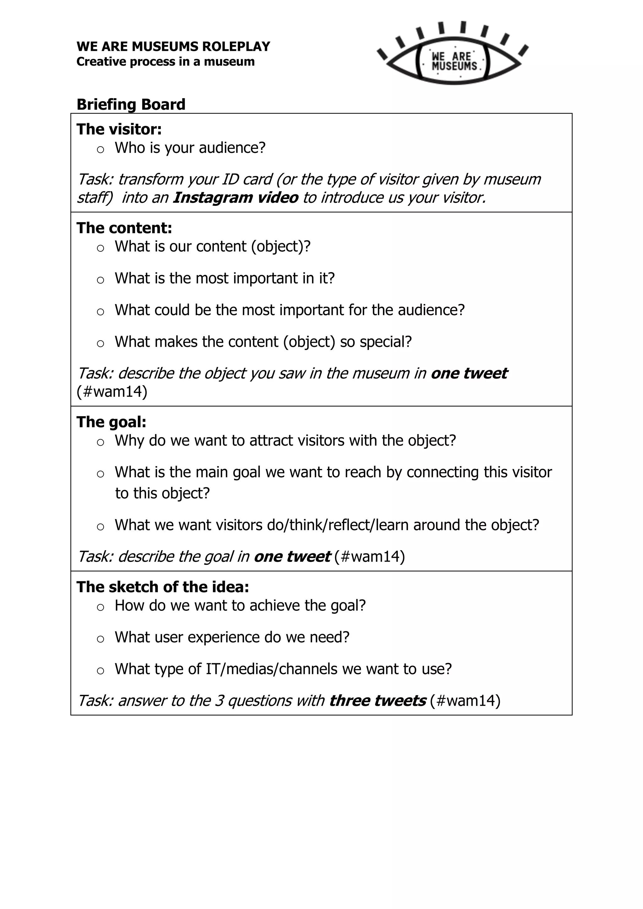 WE ARE MUSEUMS ROLEPLAY
Creative process in a museum
Briefing Board
The visitor:
o Who is your audience?
Task: transform your ID card (or the type of visitor given by museum
staff) into an Instagram video to introduce us your visitor.
The content:
o What is our content (object)?
o What is the most important in it?
o What could be the most important for the audience?
o What makes the content (object) so special?
Task: describe the object you saw in the museum in one tweet
(#wam14)
The goal:
o Why do we want to attract visitors with the object?
o What is the main goal we want to reach by connecting this visitor
to this object?
o What we want visitors do/think/reflect/learn around the object?
Task: describe the goal in one tweet (#wam14)
The sketch of the idea:
o How do we want to achieve the goal?
o What user experience do we need?
o What type of IT/medias/channels we want to use?
Task: answer to the 3 questions with three tweets (#wam14)
 