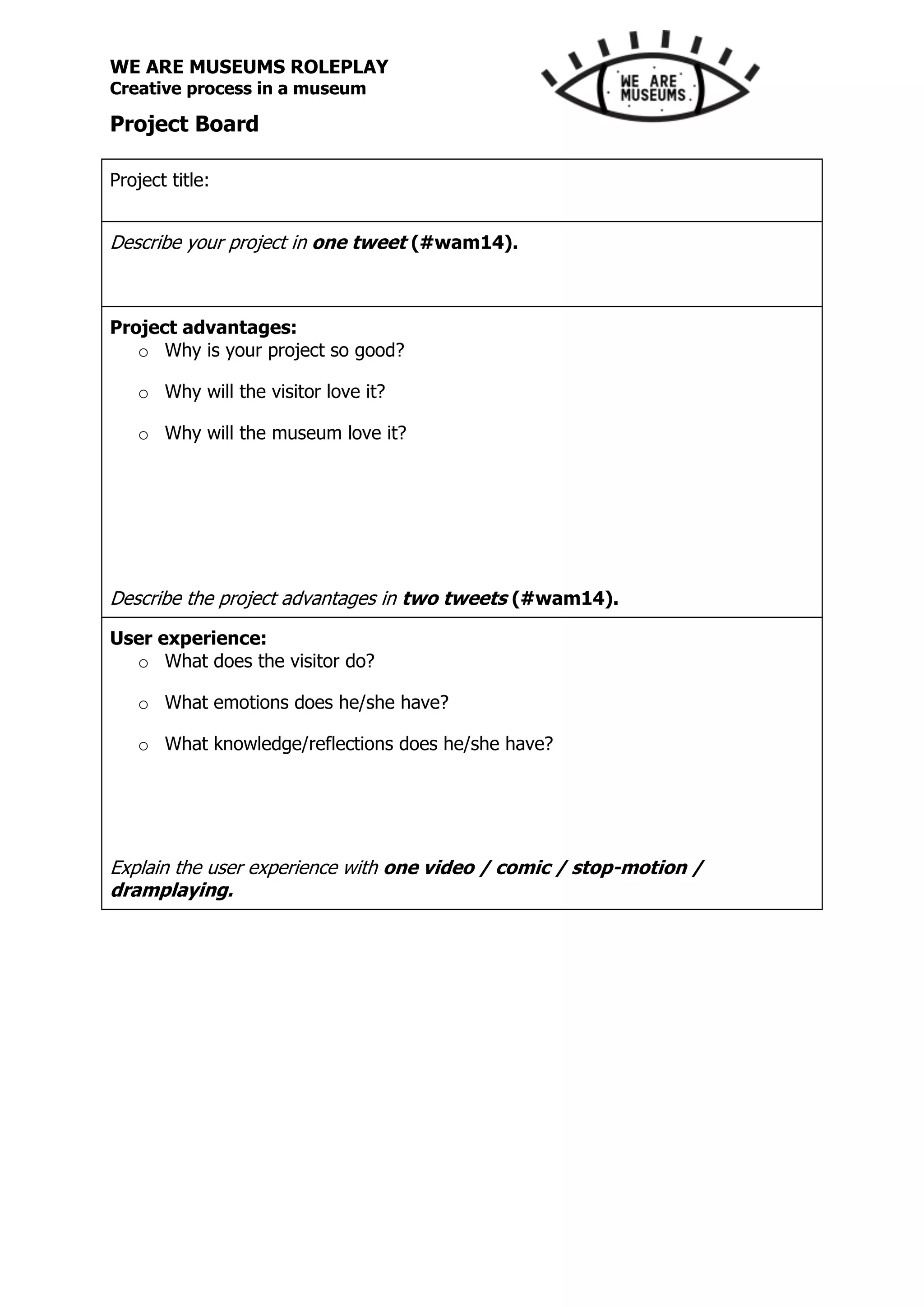 WE ARE MUSEUMS ROLEPLAY
Creative process in a museum
Project Board
Project title:
Describe your project in one tweet (#wam14).
Project advantages:
o Why is your project so good?
o Why will the visitor love it?
o Why will the museum love it?
Describe the project advantages in two tweets (#wam14).
User experience:
o What does the visitor do?
o What emotions does he/she have?
o What knowledge/reflections does he/she have?
Explain the user experience with one video / comic / stop-motion /
dramplaying.
 