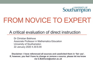 FROM NOVICE TO EXPERT
A critical evaluation of direct instruction
Dr Christian Bokhove
Associate Professor in Mathematics Education
University of Southampton
22 January 2020 4.30-6.00
Disclaimer: I have referenced all sources and used/cited them in ‘fair use’.
If, however, you feel I have to change or remove a source, please let me know
via C.Bokhove@soton.ac.uk
 