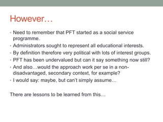However…
• Need to remember that PFT started as a social service
programme.
• Administrators sought to represent all educa...