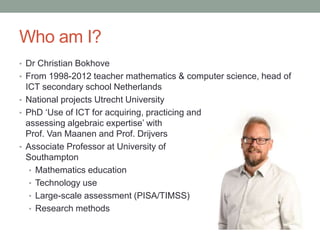 Who am I?
• Dr Christian Bokhove
• From 1998-2012 teacher mathematics & computer science, head of
ICT secondary school Net...