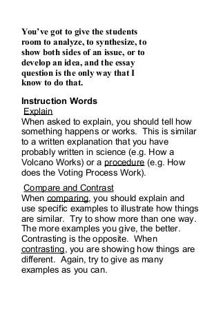 You’ve got to give the students
room to analyze, to synthesize, to
show both sides of an issue, or to
develop an idea, and the essay
question is the only way that I
know to do that.
Instruction Words
Explain
When asked to explain, you should tell how
something happens or works. This is similar
to a written explanation that you have
probably written in science (e.g. How a
Volcano Works) or a procedure (e.g. How
does the Voting Process Work).
Compare and Contrast
When comparing, you should explain and
use specific examples to illustrate how things
are similar. Try to show more than one way.
The more examples you give, the better.
Contrasting is the opposite. When
contrasting, you are showing how things are
different. Again, try to give as many
examples as you can.
 