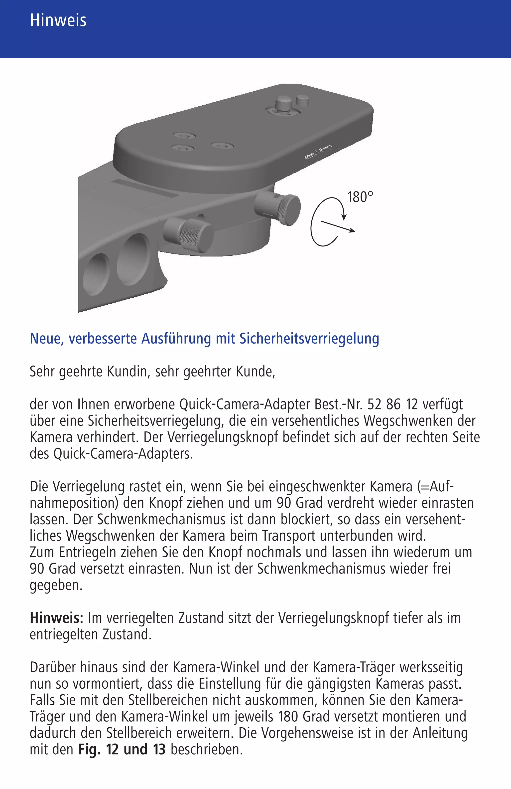 Note
Remarque
Hinweis Remarque
Avvertenza
701460 Zeiss 01_Hinweis 6-sprachig 6-seitig 90 x 140 mm Innenseite (S. 2/3/4) / Schwarz / Pantone Reflex Blue
Neue, verbesserte Ausführung mit Sicherheitsverriegelung
Sehr geehrte Kundin, sehr geehrter Kunde,
der von Ihnen erworbene Quick-Camera-Adapter Best.-Nr. 52 86 12 verfügt
über eine Sicherheitsverriegelung, die ein versehentliches Wegschwenken der
Kamera verhindert. Der Verriegelungsknopf befindet sich auf der rechten Seite
des Quick-Camera-Adapters.
Die Verriegelung rastet ein, wenn Sie bei eingeschwenkter Kamera (=Auf-
nahmeposition) den Knopf ziehen und um 90 Grad verdreht wieder einrasten
lassen. Der Schwenkmechanismus ist dann blockiert, so dass ein versehent-
liches Wegschwenken der Kamera beim Transport unterbunden wird.
Zum Entriegeln ziehen Sie den Knopf nochmals und lassen ihn wiederum um
90 Grad versetzt einrasten. Nun ist der Schwenkmechanismus wieder frei
gegeben.
Hinweis: Im verriegelten Zustand sitzt der Verriegelungsknopf tiefer als im
entriegelten Zustand.
Darüber hinaus sind der Kamera-Winkel und der Kamera-Träger werksseitig
nun so vormontiert, dass die Einstellung für die gängigsten Kameras passt.
Falls Sie mit den Stellbereichen nicht auskommen, können Sie den Kamera-
Träger und den Kamera-Winkel um jeweils 180 Grad versetzt montieren und
dadurch den Stellbereich erweitern. Die Vorgehensweise ist in der Anleitung
mit den Fig. 12 und 13 beschrieben.
New, improved design with safety interlock
Dear Customer,
Your Quick-Camera-Adapter (order no. 52 86 12) is equipped with a safety
interlock that prevents the camera from accidentally swinging out of position.
The interlock knob is located on the right side of the Quick-Camera-Adapter.
The locking mechanism engages when you pull the knob, turn it 90 degrees
and allow it to lock into place again while the camera is in the capture posi-
tion. The swing mechanism is then blocked, thus preventing you from unin-
tentionally swinging the camera out of the way during transport.
To unlock, pull the knob, turn it 90 degrees and allow it to lock into place
again. The swing mechanism is now unlocked.
Note: When the adapter is locked, the interlock knob sits lower than when it
is unlocked.
Furthermore, the camera angle and the camera carrier are pre-mounted at the
factory to ensure that the setting is suitable for the most common cameras. If
you are unable to work with the adjustment range, you can offset the camera
carrier and the camera angle 180 degrees to expand the adjustment range.
This procedure is described in Fig. 12 and 13 in the instruction manual.
Nouvelle version améliorée avec verrouillage de sécurité
Chère cliente, cher client,
L’adaptateur Quick-Camera-Adapter réf. 52 86 12 que vous venez d’acheter
dispose d’un système de verrouillage de sécurité qui prévient tout pivotement
inopiné de l’appareil. Le bouton de verrouillage se trouve sur le côté droit de
l’adaptateur Quick-Camera-Adapter.
Le verrouillage s’enclenche lorsqu’on tire le bouton, l’appareil étant placé en
position de prise de vue, et qu’on le fait encliqueter après l’avoir tourné de
90 degrés. Le mécanisme de pivotement est alors bloqué, ce qui empêche
tout pivotement inopiné de l’appareil photo au cours du transport.
Pour le déverrouiller, tirer encore le bouton et le faire enclencher de nouveau
dans sa position décalée de 90 degrés. Le mécanisme de pivotement est alors
libéré.
Remarque : Lorsque le mécanisme est verrouillé, le bouton de verrouillage se
trouve dans une position plus basse qu’à l’état déverrouillé.
Le raccord coudé et le support de montage sont en outre prémontés à l’usine
de manière à ce que le réglage soit adapté aux appareils les plus courants.
Si les plages d’ajustage ne sont pas suffisantes, il est possible de les élargir
en montant le support de montage et le raccord coudé respectivement dans
une position décalée de 180 degrés. Les Fig. 12 et 13 du mode d’emploi
illustrent cette procédure.
Nuovo modello migliorato con bloccaggio di sicurezza
Gentile cliente,
L’adattatore Quick-Camera-Adapter, numero d’ordine 52 86 12 è dotato di un
bloccaggio di sicurezza che impedisce di spostare per errore la fotocamera.
La manopola di bloccaggio si trova sul lato destro dell’adattatore.
Il bloccaggio scatta in posizione se, con la fotocamera orientata (= posizione
di appoggio) si tira la manopola e la si reinserisce in posizione dopo averla
ruotata di 90 gradi. Il meccanismo di orientamento è bloccato in modo da
impedire uno spostamento per errore della fotocamera durante il trasporto.
Per sbloccare, tirare ancora una volta la manopola e reinserirla nuovamente
dopo una rotazione di 90 gradi. Ora il meccanismo di orientamento è nuova-
mente sbloccato.
Avvertenza: Quando il bloccaggio è attivato, la manopola è in posizione più
profonda rispetto a quando è disattivato.
Inoltre, la squadretta e il piano di appoggio per macchina fotografica sono
premontati in fabbrica in modo che la regolazione sia adatta alle macchine
più comuni. Se i campi di regolazione non fossero sufficienti, potete montare
il piano di appoggio e la squadretta ruotati di 180 gradi e quindi ampliare
i campi di regolazione. La procedura è descritta nelle istruzioni con le
Fig. 12 e 13.
180°
MadeinGermany
01 Hinweis 6-sprachig.qxd4 15.03.2007 16:25 Uhr Seite 2
 