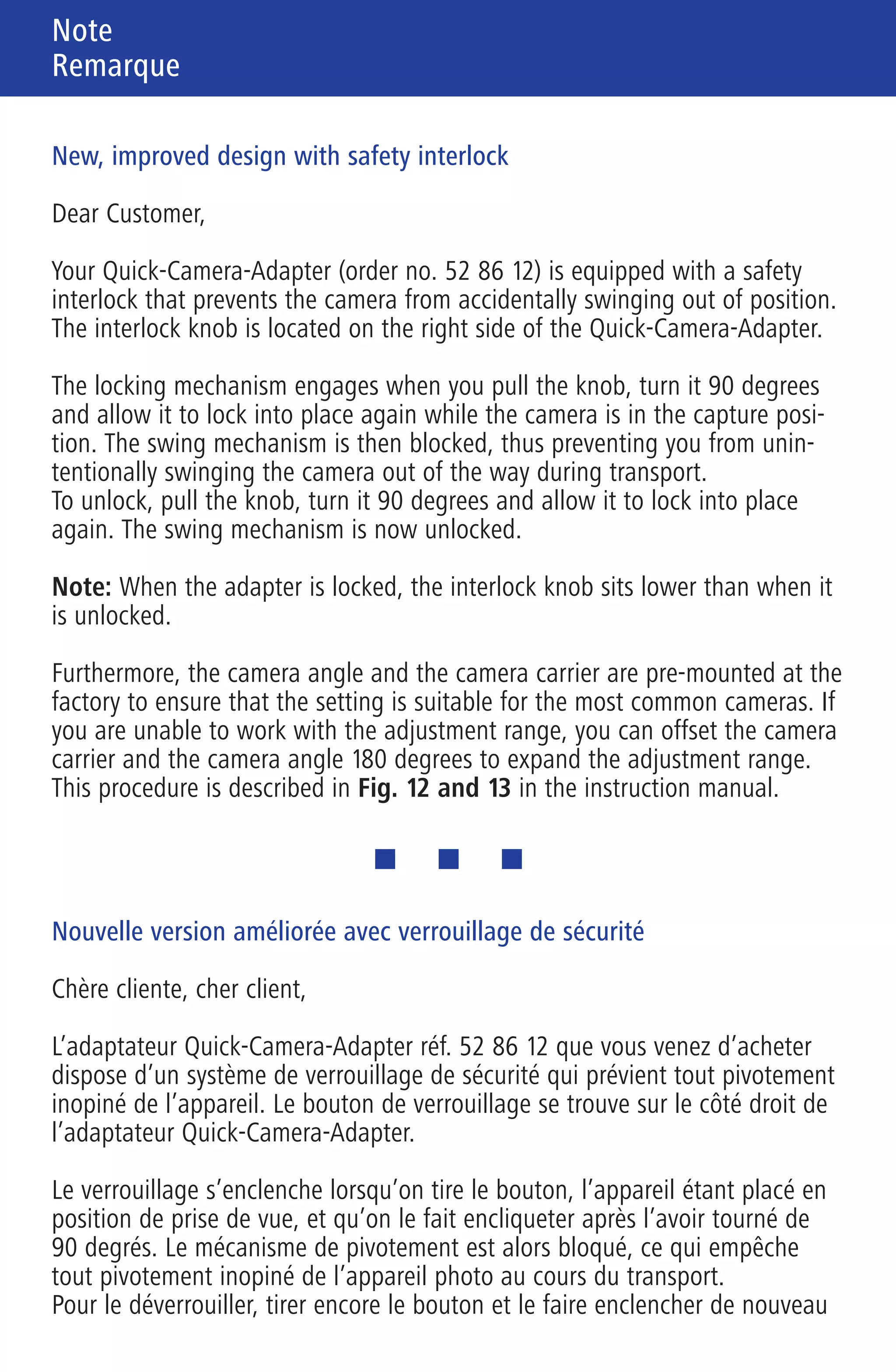 Note
Remarque
Hinweis Remarque
Avvertenza
701460 Zeiss 01_Hinweis 6-sprachig 6-seitig 90 x 140 mm Innenseite (S. 2/3/4) / Schwarz / Pantone Reflex Blue
Neue, verbesserte Ausführung mit Sicherheitsverriegelung
Sehr geehrte Kundin, sehr geehrter Kunde,
der von Ihnen erworbene Quick-Camera-Adapter Best.-Nr. 52 86 12 verfügt
über eine Sicherheitsverriegelung, die ein versehentliches Wegschwenken der
Kamera verhindert. Der Verriegelungsknopf befindet sich auf der rechten Seite
des Quick-Camera-Adapters.
Die Verriegelung rastet ein, wenn Sie bei eingeschwenkter Kamera (=Auf-
nahmeposition) den Knopf ziehen und um 90 Grad verdreht wieder einrasten
lassen. Der Schwenkmechanismus ist dann blockiert, so dass ein versehent-
liches Wegschwenken der Kamera beim Transport unterbunden wird.
Zum Entriegeln ziehen Sie den Knopf nochmals und lassen ihn wiederum um
90 Grad versetzt einrasten. Nun ist der Schwenkmechanismus wieder frei
gegeben.
Hinweis: Im verriegelten Zustand sitzt der Verriegelungsknopf tiefer als im
entriegelten Zustand.
Darüber hinaus sind der Kamera-Winkel und der Kamera-Träger werksseitig
nun so vormontiert, dass die Einstellung für die gängigsten Kameras passt.
Falls Sie mit den Stellbereichen nicht auskommen, können Sie den Kamera-
Träger und den Kamera-Winkel um jeweils 180 Grad versetzt montieren und
dadurch den Stellbereich erweitern. Die Vorgehensweise ist in der Anleitung
mit den Fig. 12 und 13 beschrieben.
New, improved design with safety interlock
Dear Customer,
Your Quick-Camera-Adapter (order no. 52 86 12) is equipped with a safety
interlock that prevents the camera from accidentally swinging out of position.
The interlock knob is located on the right side of the Quick-Camera-Adapter.
The locking mechanism engages when you pull the knob, turn it 90 degrees
and allow it to lock into place again while the camera is in the capture posi-
tion. The swing mechanism is then blocked, thus preventing you from unin-
tentionally swinging the camera out of the way during transport.
To unlock, pull the knob, turn it 90 degrees and allow it to lock into place
again. The swing mechanism is now unlocked.
Note: When the adapter is locked, the interlock knob sits lower than when it
is unlocked.
Furthermore, the camera angle and the camera carrier are pre-mounted at the
factory to ensure that the setting is suitable for the most common cameras. If
you are unable to work with the adjustment range, you can offset the camera
carrier and the camera angle 180 degrees to expand the adjustment range.
This procedure is described in Fig. 12 and 13 in the instruction manual.
Nouvelle version améliorée avec verrouillage de sécurité
Chère cliente, cher client,
L’adaptateur Quick-Camera-Adapter réf. 52 86 12 que vous venez d’acheter
dispose d’un système de verrouillage de sécurité qui prévient tout pivotement
inopiné de l’appareil. Le bouton de verrouillage se trouve sur le côté droit de
l’adaptateur Quick-Camera-Adapter.
Le verrouillage s’enclenche lorsqu’on tire le bouton, l’appareil étant placé en
position de prise de vue, et qu’on le fait encliqueter après l’avoir tourné de
90 degrés. Le mécanisme de pivotement est alors bloqué, ce qui empêche
tout pivotement inopiné de l’appareil photo au cours du transport.
Pour le déverrouiller, tirer encore le bouton et le faire enclencher de nouveau
dans sa position décalée de 90 degrés. Le mécanisme de pivotement est alors
libéré.
Remarque : Lorsque le mécanisme est verrouillé, le bouton de verrouillage se
trouve dans une position plus basse qu’à l’état déverrouillé.
Le raccord coudé et le support de montage sont en outre prémontés à l’usine
de manière à ce que le réglage soit adapté aux appareils les plus courants.
Si les plages d’ajustage ne sont pas suffisantes, il est possible de les élargir
en montant le support de montage et le raccord coudé respectivement dans
une position décalée de 180 degrés. Les Fig. 12 et 13 du mode d’emploi
illustrent cette procédure.
Nuovo modello migliorato con bloccaggio di sicurezza
Gentile cliente,
L’adattatore Quick-Camera-Adapter, numero d’ordine 52 86 12 è dotato di un
bloccaggio di sicurezza che impedisce di spostare per errore la fotocamera.
La manopola di bloccaggio si trova sul lato destro dell’adattatore.
Il bloccaggio scatta in posizione se, con la fotocamera orientata (= posizione
di appoggio) si tira la manopola e la si reinserisce in posizione dopo averla
ruotata di 90 gradi. Il meccanismo di orientamento è bloccato in modo da
impedire uno spostamento per errore della fotocamera durante il trasporto.
Per sbloccare, tirare ancora una volta la manopola e reinserirla nuovamente
dopo una rotazione di 90 gradi. Ora il meccanismo di orientamento è nuova-
mente sbloccato.
Avvertenza: Quando il bloccaggio è attivato, la manopola è in posizione più
profonda rispetto a quando è disattivato.
Inoltre, la squadretta e il piano di appoggio per macchina fotografica sono
premontati in fabbrica in modo che la regolazione sia adatta alle macchine
più comuni. Se i campi di regolazione non fossero sufficienti, potete montare
il piano di appoggio e la squadretta ruotati di 180 gradi e quindi ampliare
i campi di regolazione. La procedura è descritta nelle istruzioni con le
Fig. 12 e 13.
180°
MadeinGermany
01 Hinweis 6-sprachig.qxd4 15.03.2007 16:25 Uhr Seite 2
 