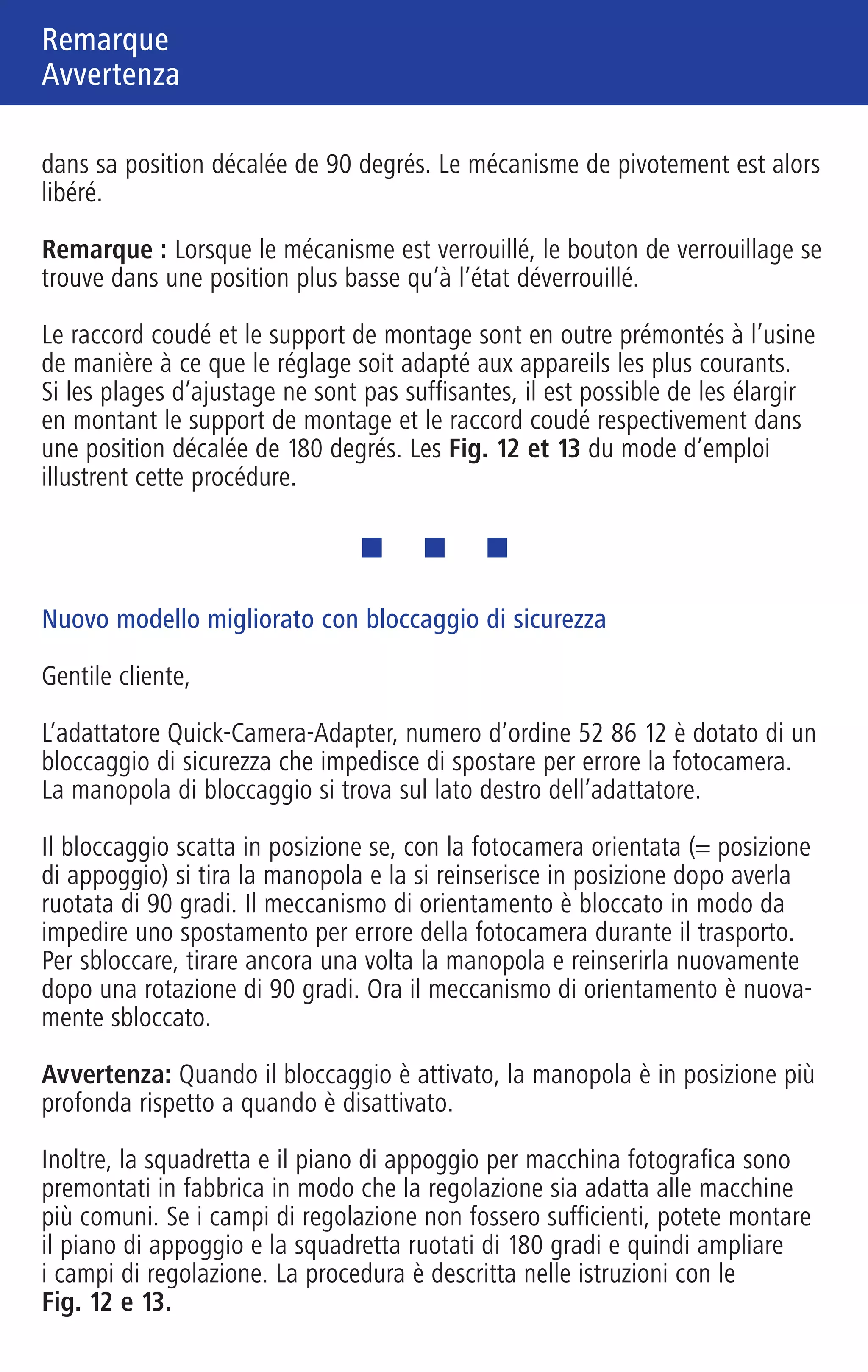 Note
Remarque
Hinweis Remarque
Avvertenza
701460 Zeiss 01_Hinweis 6-sprachig 6-seitig 90 x 140 mm Innenseite (S. 2/3/4) / Schwarz / Pantone Reflex Blue
Neue, verbesserte Ausführung mit Sicherheitsverriegelung
Sehr geehrte Kundin, sehr geehrter Kunde,
der von Ihnen erworbene Quick-Camera-Adapter Best.-Nr. 52 86 12 verfügt
über eine Sicherheitsverriegelung, die ein versehentliches Wegschwenken der
Kamera verhindert. Der Verriegelungsknopf befindet sich auf der rechten Seite
des Quick-Camera-Adapters.
Die Verriegelung rastet ein, wenn Sie bei eingeschwenkter Kamera (=Auf-
nahmeposition) den Knopf ziehen und um 90 Grad verdreht wieder einrasten
lassen. Der Schwenkmechanismus ist dann blockiert, so dass ein versehent-
liches Wegschwenken der Kamera beim Transport unterbunden wird.
Zum Entriegeln ziehen Sie den Knopf nochmals und lassen ihn wiederum um
90 Grad versetzt einrasten. Nun ist der Schwenkmechanismus wieder frei
gegeben.
Hinweis: Im verriegelten Zustand sitzt der Verriegelungsknopf tiefer als im
entriegelten Zustand.
Darüber hinaus sind der Kamera-Winkel und der Kamera-Träger werksseitig
nun so vormontiert, dass die Einstellung für die gängigsten Kameras passt.
Falls Sie mit den Stellbereichen nicht auskommen, können Sie den Kamera-
Träger und den Kamera-Winkel um jeweils 180 Grad versetzt montieren und
dadurch den Stellbereich erweitern. Die Vorgehensweise ist in der Anleitung
mit den Fig. 12 und 13 beschrieben.
New, improved design with safety interlock
Dear Customer,
Your Quick-Camera-Adapter (order no. 52 86 12) is equipped with a safety
interlock that prevents the camera from accidentally swinging out of position.
The interlock knob is located on the right side of the Quick-Camera-Adapter.
The locking mechanism engages when you pull the knob, turn it 90 degrees
and allow it to lock into place again while the camera is in the capture posi-
tion. The swing mechanism is then blocked, thus preventing you from unin-
tentionally swinging the camera out of the way during transport.
To unlock, pull the knob, turn it 90 degrees and allow it to lock into place
again. The swing mechanism is now unlocked.
Note: When the adapter is locked, the interlock knob sits lower than when it
is unlocked.
Furthermore, the camera angle and the camera carrier are pre-mounted at the
factory to ensure that the setting is suitable for the most common cameras. If
you are unable to work with the adjustment range, you can offset the camera
carrier and the camera angle 180 degrees to expand the adjustment range.
This procedure is described in Fig. 12 and 13 in the instruction manual.
Nouvelle version améliorée avec verrouillage de sécurité
Chère cliente, cher client,
L’adaptateur Quick-Camera-Adapter réf. 52 86 12 que vous venez d’acheter
dispose d’un système de verrouillage de sécurité qui prévient tout pivotement
inopiné de l’appareil. Le bouton de verrouillage se trouve sur le côté droit de
l’adaptateur Quick-Camera-Adapter.
Le verrouillage s’enclenche lorsqu’on tire le bouton, l’appareil étant placé en
position de prise de vue, et qu’on le fait encliqueter après l’avoir tourné de
90 degrés. Le mécanisme de pivotement est alors bloqué, ce qui empêche
tout pivotement inopiné de l’appareil photo au cours du transport.
Pour le déverrouiller, tirer encore le bouton et le faire enclencher de nouveau
dans sa position décalée de 90 degrés. Le mécanisme de pivotement est alors
libéré.
Remarque : Lorsque le mécanisme est verrouillé, le bouton de verrouillage se
trouve dans une position plus basse qu’à l’état déverrouillé.
Le raccord coudé et le support de montage sont en outre prémontés à l’usine
de manière à ce que le réglage soit adapté aux appareils les plus courants.
Si les plages d’ajustage ne sont pas suffisantes, il est possible de les élargir
en montant le support de montage et le raccord coudé respectivement dans
une position décalée de 180 degrés. Les Fig. 12 et 13 du mode d’emploi
illustrent cette procédure.
Nuovo modello migliorato con bloccaggio di sicurezza
Gentile cliente,
L’adattatore Quick-Camera-Adapter, numero d’ordine 52 86 12 è dotato di un
bloccaggio di sicurezza che impedisce di spostare per errore la fotocamera.
La manopola di bloccaggio si trova sul lato destro dell’adattatore.
Il bloccaggio scatta in posizione se, con la fotocamera orientata (= posizione
di appoggio) si tira la manopola e la si reinserisce in posizione dopo averla
ruotata di 90 gradi. Il meccanismo di orientamento è bloccato in modo da
impedire uno spostamento per errore della fotocamera durante il trasporto.
Per sbloccare, tirare ancora una volta la manopola e reinserirla nuovamente
dopo una rotazione di 90 gradi. Ora il meccanismo di orientamento è nuova-
mente sbloccato.
Avvertenza: Quando il bloccaggio è attivato, la manopola è in posizione più
profonda rispetto a quando è disattivato.
Inoltre, la squadretta e il piano di appoggio per macchina fotografica sono
premontati in fabbrica in modo che la regolazione sia adatta alle macchine
più comuni. Se i campi di regolazione non fossero sufficienti, potete montare
il piano di appoggio e la squadretta ruotati di 180 gradi e quindi ampliare
i campi di regolazione. La procedura è descritta nelle istruzioni con le
Fig. 12 e 13.
180°
MadeinGermany
01 Hinweis 6-sprachig.qxd4 15.03.2007 16:25 Uhr Seite 2
 