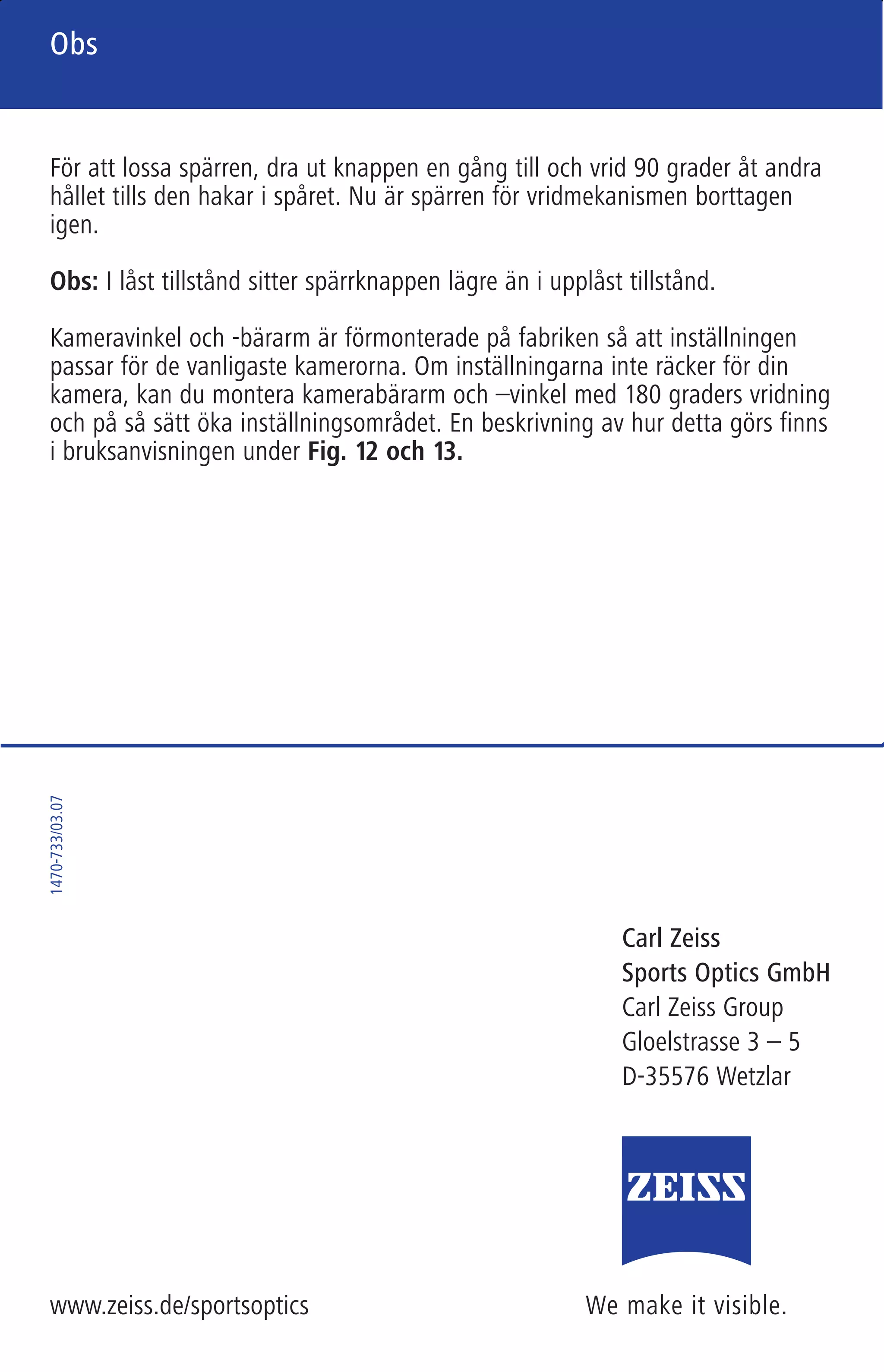 We make it visible.
Carl Zeiss
Sports Optics GmbH
Carl Zeiss Group
Gloelstrasse 3 – 5
D-35576 Wetzlar
www.zeiss.de/sportsoptics
1470-733/03.07
We make it visible.
Carl Zeiss
Sports Optics
Quick-Camera-Adapter
Hinweis
Note
Remarque
Avvertenza
Nota
Obs
701460 Zeiss 01_Hinweis 6-sprachig 6-seitig 90 x 140 mm Außenseite (S. 5/RS/Titel) / Schwarz / Pantone Reflex Blue
Nota
Obs
Obs
Nueva ejecución mejorada con bloqueador de seguridad
Muy estimado cliente:
El Quick-Camera-Adapter con el número de pedido 52 86 12 que acaba de
comprar dispone de un bloqueador de seguridad que evita que la cámara se
mueva al lado involuntariamente. El botón de bloqueo se encuentra en el
lado derecho del Quick-Camera-Adapter.
Usted puede enclavar el bloqueador extrayendo el botón cuando la cámara se
encuentra intercalada (posición de captura), permitiendo que se enclave otra
vez girado 90 grados. Entonces el mecanismo de ladeo está bloqueado, lo que
evita un movimiento lateral involuntario de la cámara durante el transporte.
Para desbloquear el mecanismo, extraiga de nuevo el botón para girarlo otra
vez 90 grados y permitir que se enclave. Ahora el mecanismo ladeable está
liberado de nuevo.
Nota: En estado bloqueado, el botón de bloqueo está insertado más profunda-
mente que en estado desbloqueado.
Adicionalmente, el ángulo y el soporte de la cámara están premontados en
fábrica de manera que el ajuste sea correcto para las cámaras más habituales.
En caso de que estos rangos de ajuste no sean suficientes para usted, puede
montar el soporte y el ángulo de la cámara invertidos cada uno 180 grados
para aumentar así los rangos de ajuste. Este procedimiento está descrito en
las instrucciones de manejo con ayuda de las Fig. 12 y 13.
Ny och förbättrad modell med säkerhetsspärr
Bästa kund,
Din Quick-Camera-Adapter med beställningsnummer 52 86 12 är utrustad
med en säkerhetsspärr, som förhindrar att kameran oavsiktligt svänger ut.
Spärrknappen sitter på högra sidan av Quick-Camera-Adaptern.
Dra när kameran är i infällt läge (=fotograferingsläge) ut spärrknappen, vrid
den 90 grader och låt den haka i spåret, så aktiveras spärren. Vridmekanismen
är då blockerad, så att kameran inte kan vrida sig oavsiktligt under transport.
För att lossa spärren, dra ut knappen en gång till och vrid 90 grader åt andra
hållet tills den hakar i spåret. Nu är spärren för vridmekanismen borttagen
igen.
Obs: I låst tillstånd sitter spärrknappen lägre än i upplåst tillstånd.
Kameravinkel och -bärarm är förmonterade på fabriken så att inställningen
passar för de vanligaste kamerorna. Om inställningarna inte räcker för din
kamera, kan du montera kamerabärarm och –vinkel med 180 graders vridning
och på så sätt öka inställningsområdet. En beskrivning av hur detta görs finns
i bruksanvisningen under Fig. 12 och 13.
01 Hinweis 6-sprachig.qxd4 15.03.2007 16:25 Uhr Seite 1
 