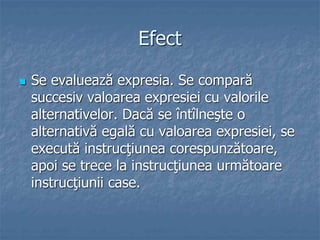 Efect
 Se evaluează expresia. Se compară
succesiv valoarea expresiei cu valorile
alternativelor. Dacă se întîlneşte o
alternativă egală cu valoarea expresiei, se
execută instrucţiunea corespunzătoare,
apoi se trece la instrucţiunea următoare
instrucţiunii case.
 