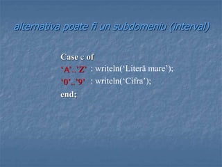 alternativa poate fi un subdomeniu (interval)
Case c of
‘A’..’Z’
‘0’..’9’
end;
: writeln(‘Literă mare’);
: writeln(‘Cifra’);
 