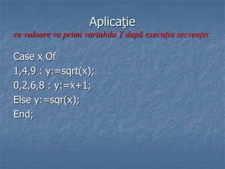 Aplicaţie
ce valoare va primi variabila Y după execuţia secvenţei:
Case x Of
1,4,9 : y:=sqrt(x);
0,2,6,8 : y:=x+1;
Else y:=sqr(x);
End;
 