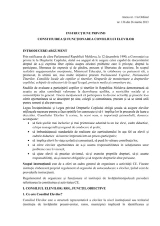 Anexa nr. 1 la Ordinul
nr. 136 din 26 martie 2013
INSTRUCŢIUNE PRIVIND
CONSTITUIREA ŞI FUNCŢIONAREA CONSILIULUI ELEVILOR
INTRODUCERE/ARGUMENT
Prin ratificarea de către Parlamentul Republicii Moldova, la 12 decembrie 1990, a Convenţiei cu
privire le la Drepturile Copilului, statul s-a angajat să le asigure celor capabil de discernămînt
dreptul de a-şi exprima liber opinia asupra oricărei probleme care îi priveşte, dreptul la
participare, libertatea de expresie şi de gîndire, precum şi libertatea de asociere. În scopul
realizării angajamentelor menţionate, Ministerul Educaţiei, în colaborare cu partenerii săi, a
promovat, în ultimii ani, mai multe iniţiative precum Parlamentul Copiilor, Parlamentul
Tinerilor, Consiliile locale ale copiilor şi tinerilor, Grupurile de monitorizare a drepturilor
copilului, echipele de educatori de la egal la egal, proiecte media şi comunitare etc.
Studiile de evaluare a participării copiilor şi tinerilor în Republica Moldova demonstrează că
aceştia au adus contribuţii valoroase la dezvoltarea şcolilor, a serviciilor sociale şi a
comunităţilor în general. Tinerii menţionează că participarea în diverse activităţi şi proiecte le-a
oferit oportunitatea să se descopere pe sine, colegii şi comunitatea, precum şi să se simtă utili
pentru semeni şi alte persoane.
Legea Învăţămîntului şi Legea privind Drepturile Copilului obligă şcoala să asigure elevilor
mijloacele necesare pentru a face opiniile lor cunoscute şi să-i implice lor în procesele de luare a
deciziilor. Consiliului Elevilor îi revine, în acest sens, o importanţă primordială, deoarece
acestapoate:
 să facă şcolile mai incluzive şi mai prietenoase adunînd la un loc elevi, cadre didactice,
echipa managerială şi organul de conducere al şcolii;
 să îmbunătăţească standardele de realizare ale curriculumului în aşa fel ca elevii şi
cadrele didactice să lucreze împreună într-un proces participativ;
 să implice elevii în viaţa şcolară şi comunitară, să pună în valoare contribuţia lor;
 să ofere elevilor oportunitatea de a-şi asuma responsabilitatea în soluţionarea unor
probleme care îi vizează;
 să ajute elevii să practice civismul, să-şi exercite propriile drepturi, să-şi asume
responsabilităţi, să-şi onoreze obligaţiile şi să respecte drepturile altor persoane.
Scopul instrucţiunii este de a oferi un cadru general de organizare a activităţii CE. Fiecare
instituţie elaborează propriul regulament al organului de autoconducere a elevilor, ţinînd cont de
prevederile instrucţiunii.
Regulamentul de organizare şi funcţionare al instituţiei de învăţămîntstipulează prevederi
referitoarea la constituirea şi activitatea CE.
I. CONSILIUL ELEVILOR: ROL, FUNCŢII, OBIECTIVE
1. Ce este Consiliul Elevilor?
Consiliul Elevilor este o structură reprezentativă a elevilor la nivel instituţional sau teritorial
(instituţia de învăţămînt preuniversitar, raion, municipiu) implicată în identificarea şi
 
