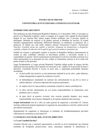 Anexa nr. 1 la Ordinul
nr. 136 din 26 martie 2013
INSTRUCŢIUNE PRIVIND
CONSTITUIREA ŞI FUNCŢIONAREA CONSILIULUI ELEVILOR
INTRODUCERE/ARGUMENT
Prin ratificarea de către Parlamentul Republicii Moldova, la 12 decembrie 1990, a Convenţiei cu
privire le la Drepturile Copilului, statul s-a angajat să le asigure celor capabil de discernămînt
dreptul de a-şi exprima liber opinia asupra oricărei probleme care îi priveşte, dreptul la
participare, libertatea de expresie şi de gîndire, precum şi libertatea de asociere. În scopul
realizării angajamentelor menţionate, Ministerul Educaţiei, în colaborare cu partenerii săi, a
promovat, în ultimii ani, mai multe iniţiative precum Parlamentul Copiilor, Parlamentul
Tinerilor, Consiliile locale ale copiilor şi tinerilor, Grupurile de monitorizare a drepturilor
copilului, echipele de educatori de la egal la egal, proiecte media şi comunitare etc.
Studiile de evaluare a participării copiilor şi tinerilor în Republica Moldova demonstrează că
aceştia au adus contribuţii valoroase la dezvoltarea şcolilor, a serviciilor sociale şi a
comunităţilor în general. Tinerii menţionează că participarea în diverse activităţi şi proiecte le-a
oferit oportunitatea să se descopere pe sine, colegii şi comunitatea, precum şi să se simtă utili
pentru semeni şi alte persoane.
Legea Învăţămîntului şi Legea privind Drepturile Copilului obligă şcoala să asigure elevilor
mijloacele necesare pentru a face opiniile lor cunoscute şi să-i implice lor în procesele de luare a
deciziilor. Consiliului Elevilor îi revine, în acest sens, o importanţă primordială, deoarece
acestapoate:
• să facă şcolile mai incluzive şi mai prietenoase adunînd la un loc elevi, cadre didactice,
echipa managerială şi organul de conducere al şcolii;
• să îmbunătăţească standardele de realizare ale curriculumului în aşa fel ca elevii şi
cadrele didactice să lucreze împreună într-un proces participativ;
• să implice elevii în viaţa şcolară şi comunitară, să pună în valoare contribuţia lor;
• să ofere elevilor oportunitatea de a-şi asuma responsabilitatea în soluţionarea unor
probleme care îi vizează;
• să ajute elevii să practice civismul, să-şi exercite propriile drepturi, să-şi asume
responsabilităţi, să-şi onoreze obligaţiile şi să respecte drepturile altor persoane.
Scopul instrucţiunii este de a oferi un cadru general de organizare a activităţii CE. Fiecare
instituţie elaborează propriul regulament al organului de autoconducere a elevilor, ţinînd cont de
prevederile instrucţiunii.
Regulamentul de organizare şi funcţionare al instituţiei de învăţămîntstipulează prevederi
referitoarea la constituirea şi activitatea CE.
I. CONSILIUL ELEVILOR: ROL, FUNCŢII, OBIECTIVE
1. Ce este Consiliul Elevilor?
Consiliul Elevilor este o structură reprezentativă a elevilor la nivel instituţional sau teritorial
(instituţia de învăţămînt preuniversitar, raion, municipiu) implicată în identificarea şi
 
