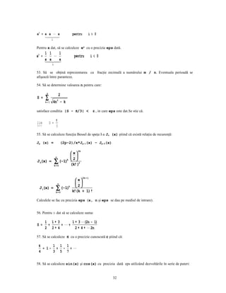 ei = e e  e                 pentru        i> 0
      
        
              i


Pentru x dat, să se calculeze ex cu o precizie eps dată.
       1 1   1
ei =                         pentru           i< 0
       e
       e e   
              i


53. Să se obţină reprezentarea ca fracţie zecimală a numărului m / n. Eventuala perioadă se
afişează între paranteze.

54. Să se determine valoarea n pentru care:

        n
                       2
S =    ∑
       k= 1       4n2 − k

satisface conditia |S - π/3| <                  ε , in care eps este dat.Se stie că.

                   π
lim         S =
k→ ∞               3

55. Să se calculeze funcţia Bessel de speţa I-a Jn (x) ştiind că există relaţia de recurenţă:

Jp (x) =               (2p-2)/x*Jp-1(x) – Jp-2(x)

                                2k
                  x
          ∞       
J 0(x) = ∑ (−1)k   2
                   2
         k=0     (k! )


                                      2k + 1
                     x
           ∞         
 J 1(x) = ∑ (− 1)k  
                      2
          k=0     k!(k + 1)!

Calculele se fac cu precizia eps (x, n şi eps se dau pe mediul de intrare).


56. Pentru n dat să se calculeze suma:

       1 1∗ 3      1 ∗ 3  (2n − 1)
S =     +     + +
       2 2∗ 4        2 ∗ 4 ∗  2n

57. Să se calculeze π cu o precizie cunoscută ε ştiind că:

 π     1 1 1
   = 1− + − + 
 4     3 5 7


58. Să se calculeze sin(x) şi cos(x) cu precizia dată eps utilizând dezvoltările în serie de puteri:


                                                              32
 