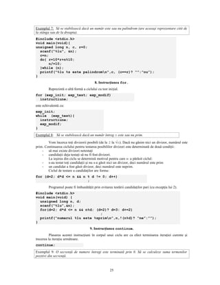 Exemplul 7: Să se stabilească dacă un număr este sau nu palindrom (are aceeaşi reprezentare citit de
la stânga sau de la dreapta).
#include <stdio.h>
void main(void){
unsigned long n, c, r=0;
  scanf("%lu", &n);
  c=n;
  do{ r=10*r+n%10;
       n/=10;
  }while (n);
  printf("%lu %s este palindromn",c, (c==r)? “”:”nu”);
}
                                          8. Instrucţiunea for.
         Reprezintă o altă formă a ciclului cu test iniţial.
for (exp_init; exp_test; exp_modif)
  instructiune;
este echivalentă cu:
exp_init;
while (exp_test){
  instructiune;
  exp_modif;
}
Exemplul 8: Să se stabilească dacă un număr întreg n este sau nu prim.

        Vom încerca toţi divizorii posibili (de la 2 la √n). Dacă nu găsim nici un divizor, numărul este
prim. Continuarea ciclului pentru testarea posibililor divizori este determinată de două condiţii:
    - să mai existe divizori netestaţi
    - candidaţii deja testaţi să nu fi fost divizori.
        La ieşirea din ciclu se determină motivul pentru care s- a părăsit ciclul:
    - s-au testat toţi candidaţii şi nu s-a găsit nici un divizor, deci numărul este prim
    - un candidat a fost găsit divizor, deci numărul este neprim.
        Ciclul de testare a candidaţilor are forma:
for (d=2; d*d <= n && n % d != 0; d++)
                        ;
         Programul poate fi îmbunătăţit prin evitarea testării candidaţilor pari (cu excepţia lui 2).
#include <stdio.h>
void main(void) {
  unsigned long n, d;
  scanf(“%lu”,&n);
  for(d=2; d*d <= n && n%d; (d=2)? d=3: d+=2)
                              ;
  printf(“numarul %lu este %sprimn”,n,!(n%d)? “ne”:””);
}
                                       9. Instrucţiunea continue.
          Plasarea acestei instrucţiuni în corpul unui ciclu are ca efect terminarea iteraţiei curente şi
trecerea la iteraţia următoare.
continue;
Exemplul 9: O secvenţă de numere întregi este terminată prin 0. Să se calculeze suma termenilor
pozitivi din secvenţă.


                                                     25
 