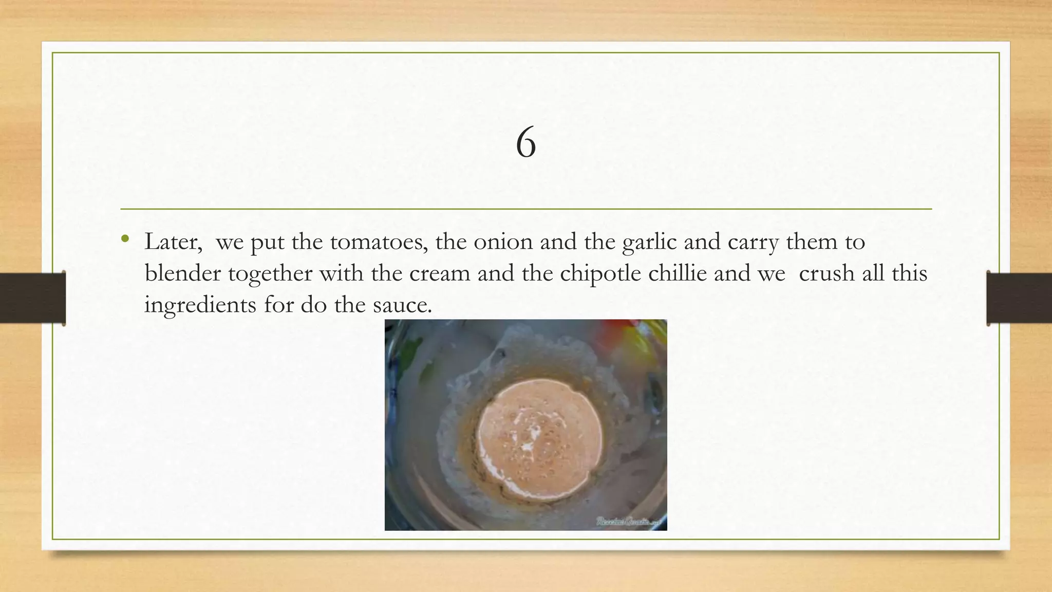 6
• Later, we put the tomatoes, the onion and the garlic and carry them to
blender together with the cream and the chipotle chillie and we crush all this
ingredients for do the sauce.