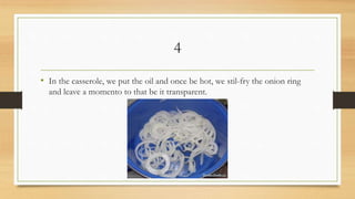 4
• In the casserole, we put the oil and once be hot, we stil-fry the onion ring
and leave a momento to that be it transparent.