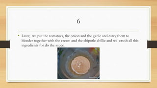 6
• Later, we put the tomatoes, the onion and the garlic and carry them to
blender together with the cream and the chipotle chillie and we crush all this
ingredients for do the sauce.