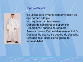 Ropa protectora:
•Se utiliza para evitar la contaminación de
ropa común o la piel
•No requiere mantenimiento
•Deberá de solicitarse al supervisor
•Reemplazo : cuando se requiera.
•Areas a usarse:Pintura,Mantenimiento,UV
•Despues de usarse se debera de desechar
•Limitaciones: Tiene cierto grado de
permeabilidad.
 