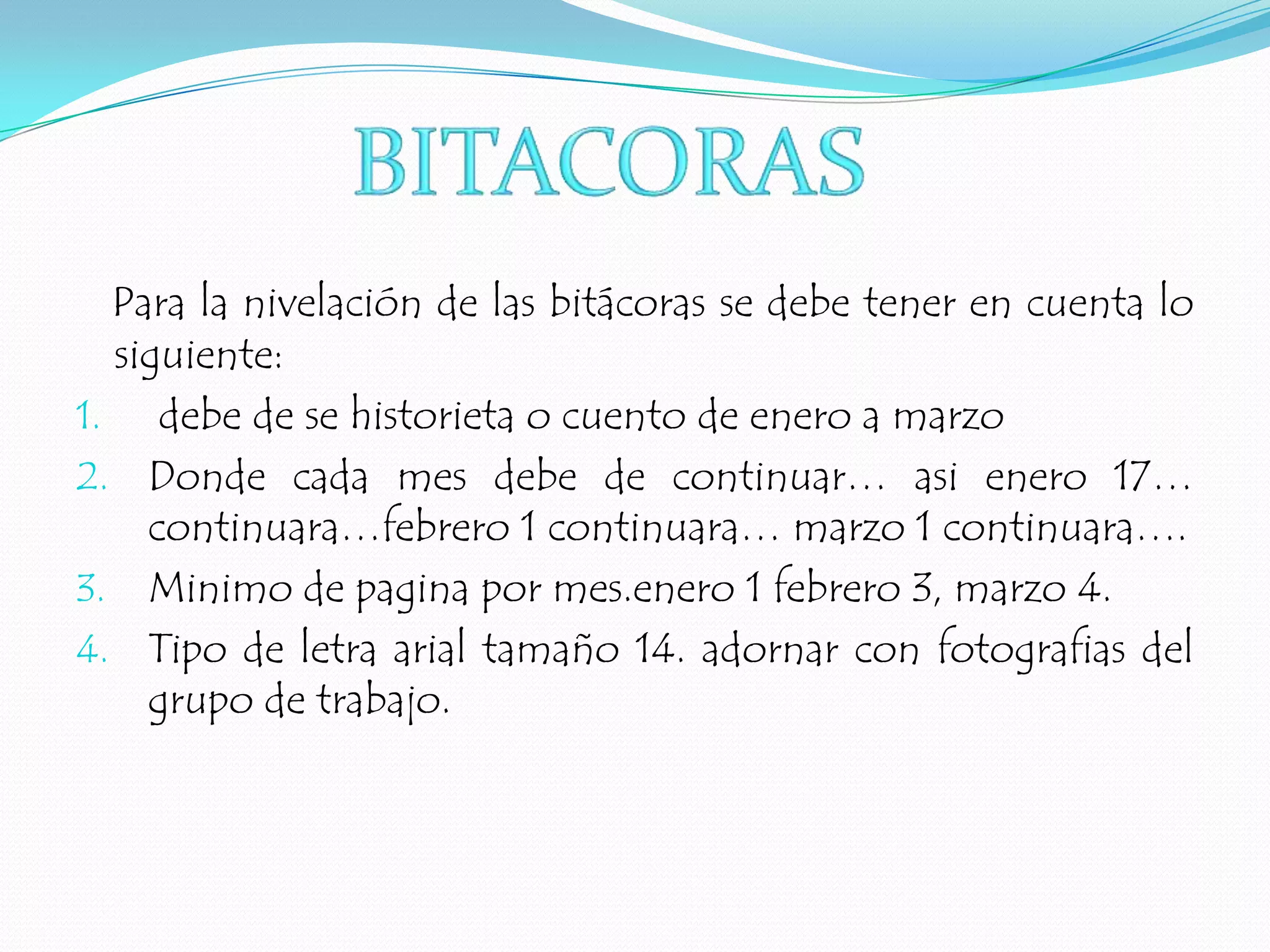 Para la nivelación de las bitácoras se debe tener en cuenta lo siguiente: debe de se historieta o cuento de enero a marzoDonde cada mes debe de continuar… asi enero 17… continuara…febrero 1 continuara… marzo 1 continuara….Minimo de pagina por mes.enero 1 febrero 3, marzo 4.Tipo de letra arial tamaño 14. adornar con fotografias del grupo de trabajo.BITACORAS