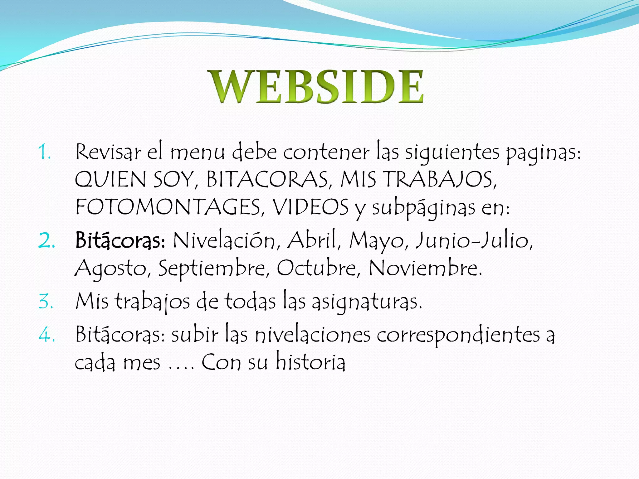 Revisar el menu debe contener las siguientes paginas: QUIEN SOY, BITACORAS, MIS TRABAJOS, FOTOMONTAGES, VIDEOS y subpáginas en:Bitácoras: Nivelación, Abril, Mayo, Junio-Julio, Agosto, Septiembre, Octubre, Noviembre.Mis trabajos de todas las asignaturas.Bitácoras: subir las nivelaciones correspondientes a cada mes …. Con su historiaWEBSIDE