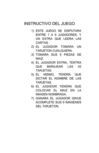 INSTRUCTIVO DEL JUEGO
  1) ESTE JUEGO SE DISPUTARA
     ENTRE 1 A 9 JUGADORES, Y
     UN EXTRA QUE LEERA LAS
     CARTAS.
  2) EL JUGADOR TOMARA UN
     TARJETON CUALQUIERA.
  3) TOMARA SUS 9 PIEZAS DE
     MAIZ.
  4) EL JUGADOR EXTRA, TENTRA
     QUE   BARAJEAR    LAS 42
     TARJETAS.
  5) EL MISMO, TENDRA QUE
     DICTAR EL NOMBRE DE LAS
     TARJETAS.
  6) EL JUGADOR TENDRA QUE
     COLOCAR EL MAIZ EN LA
     IMAGEN NOMBRADA.
  7) GANARA EL JUGADOR QWUE
     ACOMPLETE SUS 9 IMÁGENES
     DEL TARJETON.
 
