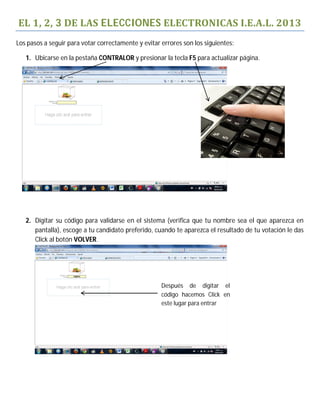 EL	1,	2,	3	DE	LAS	ELECCIONES	ELECTRONICAS	I.E.A.L.	2013
Los pasos a seguir para votar correctamente y evitar errores son los siguientes:

   1. Ubicarse en la pestaña CONTRALOR y presionar la tecla F5 para actualizar página.




   2. Digitar su código para validarse en el sistema (verifica que tu nombre sea el que aparezca en
      pantalla), escoge a tu candidato preferido, cuando te aparezca el resultado de tu votación le das
      Click al botón VOLVER.




                                                     Después de digitar el
                                                     código hacemos Click en
                                                     este lugar para entrar
 